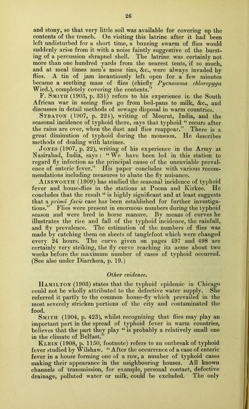 and stony, so that very little soil was available for covering up the contents of the trench. On visiting this latrine after it had been left undisturbed for a short time, a buzzing swarm of flies would suddenly arise from it with a noise faintly suggestive of the burst- ing of a percussion shrapnel shell. The latrine was certainly not more than one hundred yards from the nearest tents, if so much, and at meal times men’s mess tins, &c., were always invaded by flies. A tin of jam incautiously left open for a few minutes became a seething mass of flies (chiefly Pycnosoma chloropyga Wied.), completely covering the contents.” F. Smith (1903, p. 331) refers to his experience in the South African war in seeing flies go from bed-pans to milk, &c., and discusses in detail methods of sewage disposal in warm countries. Straton (1907, p. 224), writing of Meerut, India, and the seasonal incidence of typhoid there, says that typhoid “ recurs after the rains are over, when the dust and flies reappear.” There is a great diminution of typhoid during the monsoon. He describes methods of dealing with latrines. Jones (1907, p. 22), writing of his experience in the Army at Nasirabad, India, says : “We have been led in this station to regard fly infection as the principal cause of the unenviable preval- ence of enteric fever.” His paper concludes with various recom- mendations including measures to abate the fly nuisance. Ainsworth (1909) has studied the seasonal incidence of typhoid fever and house-flies in the stations at Poona and Kirkee. He concludes that the result “ is highly significant and at least suggests that a primd facie case has been established for further investiga- tions.” Flies were present in enormous numbers during the typhoid season and were bred in horse manure. By means of curves he illustrates the rise and fall of the typhoid incidence, the rainfall, and fly prevalence. The estimation of the numbers of flies was made by catching them on sheets of tanglefoot which were changed every 24 hours. The curve given on pages 497 and 498 are certainly very striking, the fly curve reaching its acme about two weeks before the maximum number of cases of typhoid occurred. (See also under Diarrhoea, p. 19.) Other evidence. Hamilton (1903) states that the typhoid epidemic in Chicago could not be wholly attributed to the defective water supply. She referred it partly to the common house-fly which prevailed in the most severely stricken portions of the city and contaminated the food. Smith (1904, p. 423), whilst recognizing that flies may play an important part in the spread of typhoid fever in warm countries, believes that the part they play “ is probably a relatively small one in the climate of Belfast.” Klein (1908, p. 1150, footnote) refers to an outbreak of typhoid fever studied by Wilshaw. “ After the occurrence of a case of enteric fever in a house forming one of a row, a number of typhoid cases making their appearance in the neighbouring houses. All known channels of transmission, for example, personal contact, defective drainage, polluted water or milk, could be excluded. The only