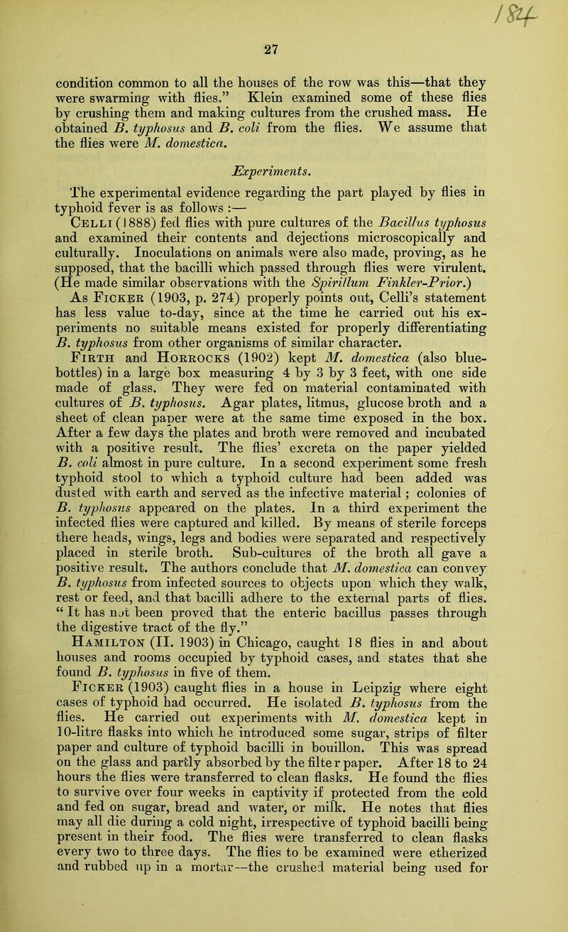 condition common to all the houses of the row was this—that they were swarming with flies.” Klein examined some of these flies by crushing them and making cultures from the crushed mass. He obtained B. typhosus and B, coli from the flies. We assume that the flies were M. domesticn. Experiments. The experimental evidence regarding the part played by flies in typhoid fever is as follows :— Celli (1888) fed flies with pure cultures of the Bacillus typhosus and examined their contents and dejections microscopically and culturally. Inoculations on animals were also made, proving, as he supposed, that the bacilli which passed through flies were virulent. (He made similar observations with the Spirillum Finhler-Prior.) As Ficker (1903, p. 274) properly points out, Celli’s statement has less value to-day, since at the time he carried out his ex- periments no suitable means existed for properly differentiating B. typhosus from other organisms of similar character. Firth and Horrocks (1902) kept M. domestica (also blue- bottles) in a large box measuring 4 by 3 by 3 feet, with one side made of glass. They were fed on material contaminated with cultures of B. typhosus. Agar plates, litmus, glucose broth and a sheet of clean paper were at the same time exposed in the box. After a few days the plates and broth were removed and incubated with a positive result. The flies’ excreta on the paper yielded B. coli almost in pure culture. In a second experiment some fresh typhoid stool to which a typhoid culture had been added was dusted with earth and served as the infective material; colonies of B. typhosus appeared on the plates. In a third experiment the infected flies were captured and killed. By means of sterile forceps there heads, wings, legs and bodies were separated and respectively placed in sterile broth. Sub-cultures of the broth all gave a positive result. The authors conclude that M. domestica can convey B. typhosus from infected sources to objects upon which they walk, rest or feed, and that bacilli adhere to the external parts of flies. “ It has n jt been proved that the enteric bacillus passes through the digestive tract of the fly.” Hamilton (II. 1903) in Chicago, caught 18 flies in and about houses and rooms occupied by typhoid cases, and states that she found B. typhosus in flve of them. Ficker (1903) caught flies in a house in Leipzig where eight cases of typhoid had occurred. He isolated B. typhosus from the flies. He carried out experiments with M. domestica kept in 10-litre flasks into which he introduced some sugar, strips of filter paper and culture of typhoid bacilli in bouillon. This was spread on the glass and partly absorbed by the filter paper. After 18 to 24 hours the flies were transferred to clean flasks. He found the flies to survive over four weeks in captivity if protected from the cold and fed on sugar, bread and water, or milk. He notes that flies may all die during a cold night, irrespective of typhoid bacilli being present in their food. The flies were transferred to clean flasks every two to three days. The flies to he examined were etherized and rubbed up in a mortar—the crushed material being used for