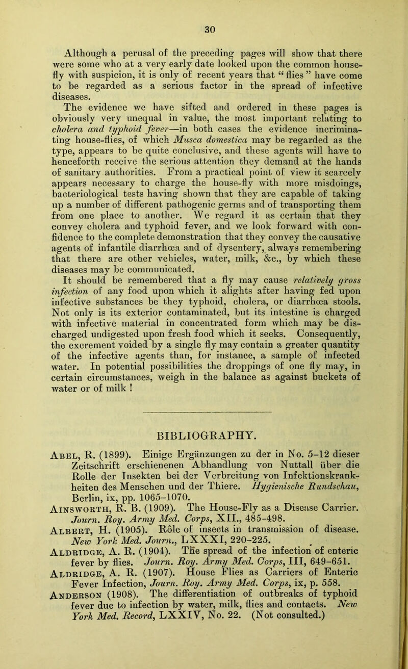 Although a perusal of the preceding pages will show that there were some who at a very early date looked upon the common house- fly with suspicion, it is only of recent years that “ flies ” have come to be regarded as a serious factor in the spread of infective diseases. The evidence we have sifted and ordered in these pages is obviously very unequal in value, the most important relating to cholera and typhoid fever—in both cases the evidence incrimina- ting house-flies, of which Musca domestica may be regarded as the type, appears to be quite conclusive, and these agents will have to henceforth receive the serious attention they demand at the hands of sanitary authorities. From a practical point of view it scarcely appears necessary to charge the house-fly with more misdoings, bacteriological tests having shown that they are capable of taking up a number of different pathogenic germs and of transporting them from one place to another. We regard it as certain that they convey cholera and typhoid fever, and we look forward with con- fidence to the complete demonstration that they convey the causative agents of infantile diarrhoea and of dysentery, always remembering that there are other vehicles, water, milk, &c., by which these diseases may be communicated. It should be remembered that a fly may cause relatively gross infection of any food upon which it alights after having fed upon infective substances be they typhoid, cholera, or diarrhoea stools. Not only is its exterior contaminated, but its intestine is charged with infective material in concentrated form which may be dis- charged undigested upon fresh food which it seeks. Consequently, the excrement voided by a single fly may contain a greater quantity of the infective agents than, for instance, a sample of infected water. In potential possibilities the droppings of one fly may, in certain circumstances, weigh in the balance as against buckets of water or of milk I BIBLIOGRAPHY. Abkl, R. (1899). Einige Ergiinzungen zu der in No. 5-12 dieser Zeitschrift erschienenen Abhandlung von Nuttall fiber die Rolle der Insekten bei der Verbreitung von Infektionskrank- heiten des Menschen und der Thiere. Hygienische Rundschau, Berlin, ix, pp. 1065-1070. Ainsworth, R. B. (1909). The House-Fly as a Disease Cai-rier. Journ. Roy. Army Med. Corps, XII., 485-498. Albert, H. (1905). Role of insects in transmission of disease. New York Med. Journ., LXXXI, 220-225. Aldridge, A. R. (1904). The spread of the infection of enteric fever by flies. Journ. Roy. Army Med. Corps, III, 649-651. Aldridge, A. R. (1907). House Flies as Carriers of Enteric Fever Infection, Journ. Roy. Army Med. Corps, ix, p. 558. Anderson (1908). The differentiation of outbreaks of typhoid fever due to infection by water, milk, flies and contacts. Netv York Med. Record, LXXIV, No. 22. (Not consulted.)