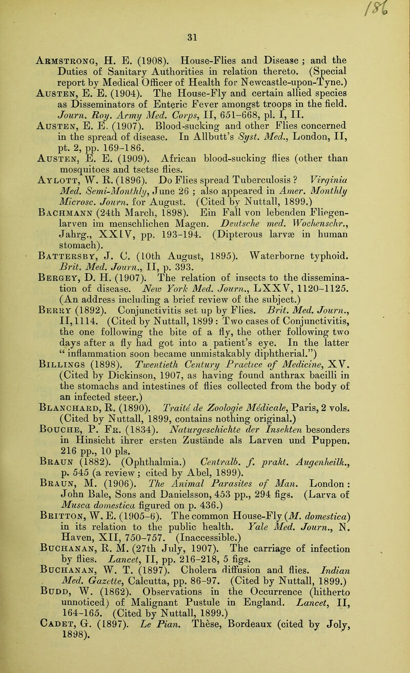 Armstrong, H. E. (1908). House-Flies and Disease ; and the Duties of Sanitary Authorities in relation thereto. (Special report by Medical Officer of Health for Newcastle-upon-Tyne.) Austen, E. E. (1904). The House-Fly and certain allied species as Disseminators of Enteric Fever amongst troops in the field. Journ. Roy, Army Med. Corps, II, 651-668, pi. I, II. Austen, E. E. (1907). Blood-sucking and other Flies concerned in the spread of disease. In Allbutt’s Syst. Med., London, II, pt. 2, pp. 169-186. Austen, E. E. (1909). African blood-sucking flies (other than mosquitoes and tsetse flies. Atlott, W. R. (1896). Do Flies spread Tuberculosis ? Virginia Med. Semi-Monthly, June 26 ; also appeared in Amer. Monthly Microsc. Journ. for August. (Cited by Nuttall, 1899.) Bachmann (24th March, 1898). Ein Fall von lebenden Fliegen- larven im menschlichen Magen. Deutsche med. Wochenschr., Jahrg., XXIV, pp. 193-194. (Dipterous larvae in human stomach). Battersby, J. C. (LOth August, 1895). Waterborne typhoid. Brit. Med. Journ., II, p. 393. Bergey, D. H. (1907). The relation of insects to the dissemina- tion of disease. Neio York Med. Journ,, LXXV, 1120-1125. (An address including a brief review of the subject.) Berry (1892). Conjunctivitis set up by Flies. Brit. Med. Journ., 11,1114. (Cited by Nuttall, 1899 : Two cases of Conjunctivitis, the one following the bite of a fly, the other following two days after a fly had got into a patient’s eye. In the latter “ inflammation soon became unmistakably diphtherial.”) Billings (1898), Twentieth Century Practice of Medicine, XV. (Cited by Dickinson, 1907, as having found anthrax bacilli in the stomachs and intestines of flies collected from the body of an infected steer.) Blanchard, E. (1890). TraiU de Zoologie Midicale, Paris, 2 vols. (Cited by Nuttall, 1899, contains nothing original.) Bouche, P. Fr. (1834). Naturgeschichte der Insehten besonders in Hinsicht ihrer ersten Zustande als Larven und Puppen. 216 pp., 10 pis. Braun (1882). (Ophthalmia.) Centralb. f. prakt. Augenheilk., p. 545 (a review; cited by Abel, 1899). Braun, M. (1906). The Animal Parasites of Man. London : John Bale, Sons and Danielsson, 453 pp., 294 figs. (Larva of Musca domestica figured on p. 436.) Britton, W. E. (1905-6). The common House-Fly {M. domestica) in its relation to the public health. Yale Med. Journ., N. Haven, XII, 750-757. (Inaccessible.) Buchanan, E. M. (27th July, 1907). The carriage of infection by flies. Lancet, II, pp. 216-218, 5 figs. Buchanan, W. T. (1897). Cholera diffusion and flies. Indian Med. Gazette, Calcutta, pp. 86-97. (Cited by Nuttall, 1899.) Budd, W. (1862). Observations in the Occurrence (hitherto unnoticed) of Malignant Pustule in England. Lancet, II, 164-165. (Cited by Nuttall, 1899.) Cadet, G. (1897). Le Pian. These, Bordeaux (cited by Joly, 1898).