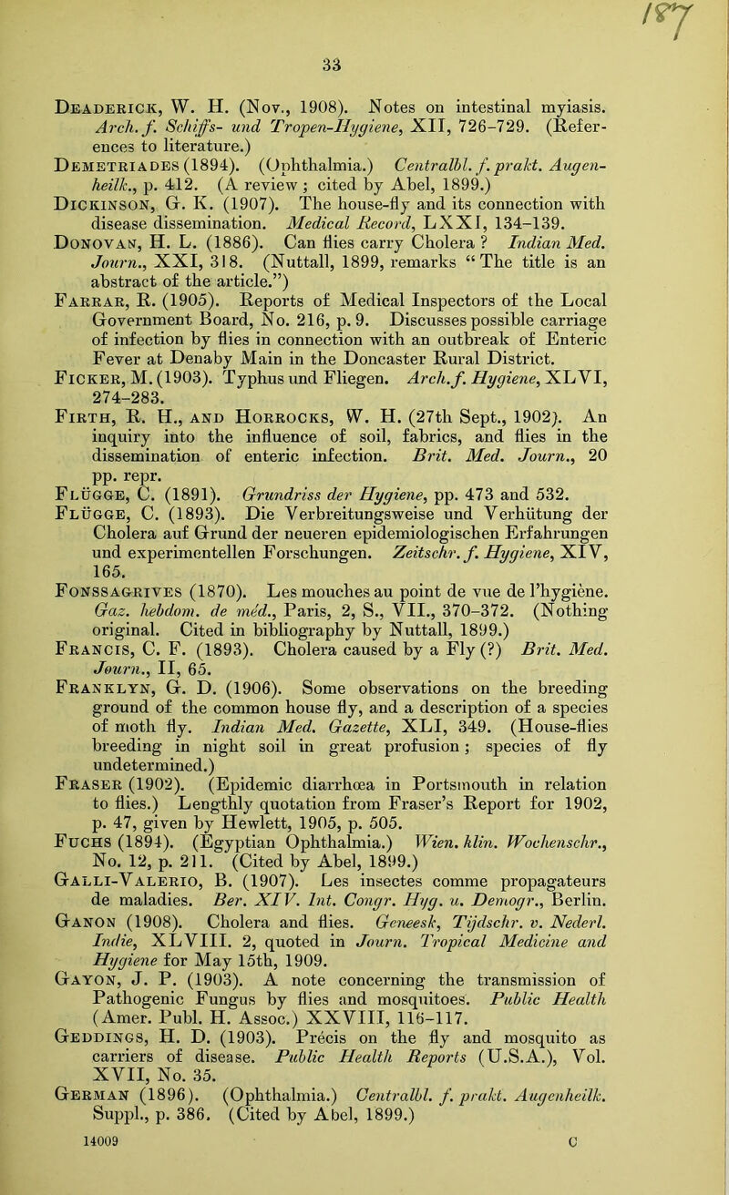 Deaderick, W. H. (Not., 1908). Notes on intestinal myiasis. Arch. f. Schiffs- und Tropen-Hygiene, XII, 726-729. (Refer- ences to literature.) Demetriades (1894). (Ophthalmia.) Centralbl. f. prakt. Augen- heilk.^ p. 412. (A review ; cited by Abel, 1899.) Dickinson, G. K. (1907). The house-fly and its connection with disease dissemination. Medical Record, LXXI, 134-139. Donovan, H. L. (1886). Can flies carry Cholera ? Indian Med. Journ., XXI, 318. (Nuttall, 1899, remarks “The title is an abstract of the article.”) Farrar, R. (1905). Reports of Medical Inspectors of the Local Government Board, No. 216, p. 9. Discusses possible carriage of infection by flies in connection with an outbreak of Enteric Fever at Denaby Main in the Doncaster Rural District. Ficker, M. (1903). Typhus und Fliegen. Arch.f. Hygiene, XLVI, 274-283. Firth, R. H., and Horrocks, W. H. (27th Sept., 1902). An inquiry into the influence of soil, fabrics, and flies in the dissemination of enteric infection. Brit. Med. Journ., 20 pp. repr. Flugge, C. (1891). Grundriss der Hygiene, pp. 473 and 532. Flugge, C. (1893). Die Verbreitungsweise und Verhiitung der Cholera auf Grund der neueren epidemiologischen Erfahrungen und experimentellen Forschungen. Zeitschr.f. Hygiene, XIV, 165. Fonssagrives (1870). Lesmouchesau point de vue de 1’hygiene. Gaz. hebdom. de med., Paris, 2, S., VII., 370-372. (Nothing original. Cited in bibliography by Nuttall, 1899.) Francis, C. F. (1893). Cholera caused by a Fly (?) Brit. Med. Journ., II, 65. Franklyn, G. D. (1906). Some observations on the breeding ground of the common house fly, and a description of a species of moth fly. Indian Med. Gazette, XLI, 349. (House-flies breeding in night soil in great profusion; species of fly undetermined.) Fraser (1902). (Epidemic diarrhoea in Portsmouth in relation to flies.) Lengthly quotation from Fraser’s Report for 1902, p. 47, given by Hewlett, 1905, p. 505. Fuchs (1894). (Egyptian Ophthalmia.) Wien. Klin. Wochenschr., No. 12, p. 211. (Cited by Abel, 1899.) Galli-Valerio, B. (1907). Les insectes comme propagateurs de maladies. Ber. XIV. hit. Congr. Hyg. u. Demogr., Berlin. Ganon (1908). Cholera and flies. Geneesk, Tijdschr. v. Nederl. Indie, XLVIII. 2, quoted in Journ. Tropical Medicine and Hygiene for May 15th, 1909. Gayon, J. P. (1903). A note concerning the transmission of Pathogenic Fungus by flies and mosquitoes. Public Health (Amer. Publ. H. Assoc.) XXVIII, 116-117. Geddings, H. D. (1903). Precis on the fly and mosquito as carriers of disease. Public Health Reports (U.S.A.), Vol. XVII, No. 35. German (1896). (Ophthalmia.) Centralbl. f. prakt. Augenheilk. Supph, p. 386. (Cited by Abel, 1899.)