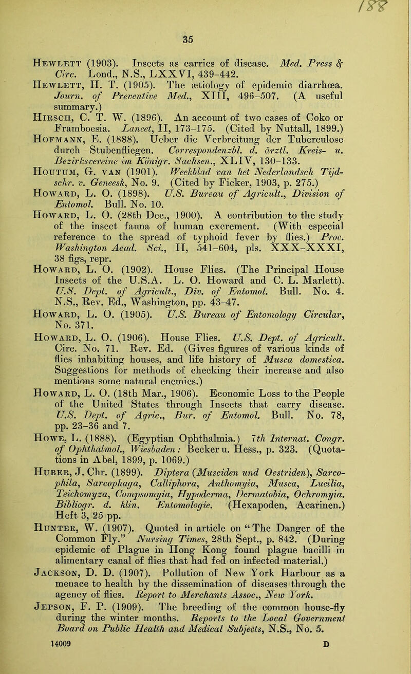 Hewlett (1903). Insects as carries of disease. Med. Press Sf Circ. Lond., N.S., LXX V^I, 439-442. Hewlett, H. T. (1905). The setiology of epidemic diarrhoea. Journ. of Preventive Med., XIII, 496-507. (A useful summary.) Hirsch, C. T. W. (1896). An account of two cases of Coko or Framhoesia. Lancet, II, 173-175. (Cited by Nuttall, 1899.) Hofmann, E. (1888). Ueber die Verbreitung der Tuberculose durch Stubenfliegen. Correspondenzbl. d. drztl. Kreis- u. Bezirksvereine im Kdnigr. Sachsen., XLIV, 130-133. Houtum, Gr. VAN (1901). Weekblad van het NederlandscJi Tijd- sclir, V. Geneesk, No. 9. (Cited by Ficker, 1903, p. 275.) Howard, L. O. (1898). U.S. Bureau of Agricult., Division of Entomol. Bull. No. 10. Howard, L. O. (28th Dec., 1900). A contribution to the study of the insect fauna of human excrement. (With especial reference to the spread of typhoid fever by flies.) Proc. Washington Acad. Sci., II, 541-604, pis. XXX-XXXI, 38 flgs, repr. Howard, L. 0. (1902). House Flies. (The Principal House Insects of the U.S.A. L. 0. Howard and C. L. Marlett), U.S. Dept, of Agricult., Div. of Entomol. Bull. No. 4. N.S., Rev. Ed,, Washington, pp. 43-47. Howard, L. O. (1905). U.S. Bureau of Entomologi/ Circular, No. 371. Howard, L. O. (1906). House Flies. U.S. Dept, of Agricult. Circ. No. 71. Rev. Ed. (Gives flgures of various kinds of flies inhabiting houses, and life history of Musca domestica. Suggestions for methods of checking their increase and also mentions some natural enemies.) Howard, L. O. (18th Mar., 1906). Economic Loss to the People of the United States through Insects that carry disease. U.S. Dept, of Aqric., Bur. of Entomol. Bull. No. 78, pp. 23-36 and 7. Howe, L. (1888). (Egyptian Ophthalmia.) Itli Internat. Congr. of Ophthalmol., Wiesbaden: Becker u. Hess., p. 323. (Quota- tions in Abel, 1899, p. 1069.) Huber, J. Chr. (1899). Diptera {Muscidien und Oestriden), Sarco- phila, Sarcophaga, Calliphora, Anthomyia, Musca, Lucilia, Teichomyza, Compsomyia, Hypoderma, Dermatobia, Ochromyia. Bibliogr. d. klin. Entomologie. (Hexapoden, Acarinen.) Heft 3, 25 pp. Hunter, W. (1907). Quoted in article on “The Danger of the Common Fly.” Nursing Times, 28th Sept., p. 842. (During epidemic of Plague in Hong Kong found plague bacilli in alimentary canal of flies that had fed on infected material.) Jackson, D. D. (1907). Pollution of New York Harbour as a menace to health by the dissemination of diseases through the agency of flies. Report to Merchants Assoc., New York. Jepson, F. P. (1909). The breeding of the common house-fly during the winter months. Reports to the Local Government Board on Public Health and Medical Subjects, N.S., No. 5.