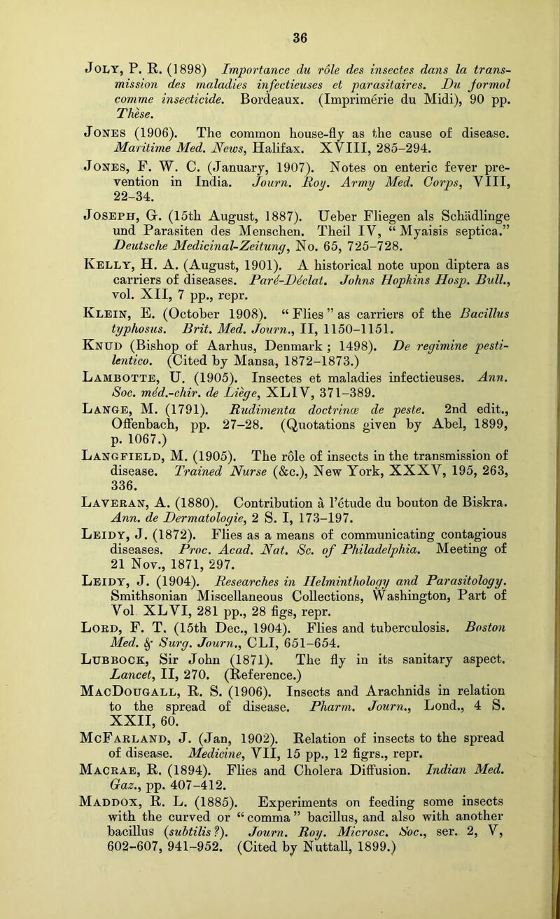 JoLY, P. R. (1898) Importance du role des insectes dans la trans- mission des maladies infectieuses et parasitaires. Du jormol comme insecticide. Bordeaux. (Imprimerie du Midi), 90 pp. These. Jones (1906). The common house-fly as the cause of disease. Maritime Med. News, Halifax. XVIII, 285-294. Jones, F. W. C. (January, 1907). Notes on enteric fever pre- vention in India. Journ. Roy. Army Med. Corps, VIII, 22-34. Joseph, G. (15th August, 1887). Ueber Fliegen als Schadlinge und Parasiten des Menschen. Theil IV, “ Myaisis septica.” Deutsche Medicinal-Zeitung, No. 65, 725-728. Kelly, H. A. (August, 1901). A historical note upon diptera as carriers of diseases. Pari-Diclat. Johns Hopkins Hosp. Bull., vol. XII, 7 pp., repr. Klein, E. (October 1908). “Flies” as carriers of the Bacillus typhosus. Brit. Med. Journ., II, 1150-1151. Knud (Bishop of Aarhus, Denmark ; 1498). De regimine pesti- lentico. (Cited by Mansa, 1872-1873.) Lambotte, U. (1905). Insectes et maladies infectieuses. Ann. Soc. mdd.-chir. de Liege, XLIV, 371-389. Lange, M. (1791). Rudimenta doctrina: de peste. 2nd edit., Offenbach, pp. 27-28. (Quotations given by Abel, 1899, p. 1067.) Langfield, M. (1905). The role of insects in the transmission of disease. Trained Nurse (&c.). New York, XXXV, 195, 263, 336. Lavekan, a. (1880). Contribution a I’etude du bouton de Biskra. Ann. de Dermatologie, 2 S. I, 173-197. Leidy, J. (1872). Flies as a means of communicating contagious diseases. Proc. Acad. Nat. Sc. of Philadelphia. Meeting of 21 Nov., 1871, 297. Leidy, J. (1904). Researches in Helminthology and Parasitology. Smithsonian Miscellaneous Collections, Washington, Part of Vol XLVI, 281 pp., 28 flgs, repr. Lobd, F. T. (15th Dec., 1904). Flies and tuberculosis. Boston Med. Surg. Journ., CLI, 651-654. Lubbock, Sir John (1871). The fly in its sanitary aspect. Lancet, II, 270. (Reference.) MacDougall, R. S. (1906). Insects and Arachnids in relation to the spread of disease. Pharm. Journ., Lond., 4 S. XXII, 60. McFarland, J. (Jan, 1902). Relation of insects to the spread of disease. Medicine, VII, 15 pp., 12 flgrs., repr. Macrae, R. (1894). Flies and Cholera Diffusion. Indian Med. Gaz., pp. 407-412. Maddox, R. L. (1885). Experiments on feeding some insects with the curved or “ comma ” bacillus, and also with another bacillus {subtilis ?). Journ. Roy. Microsc. Roc., ser. 2, V, 602-607, 941-952. (Cited by NuttaU, 1899.)