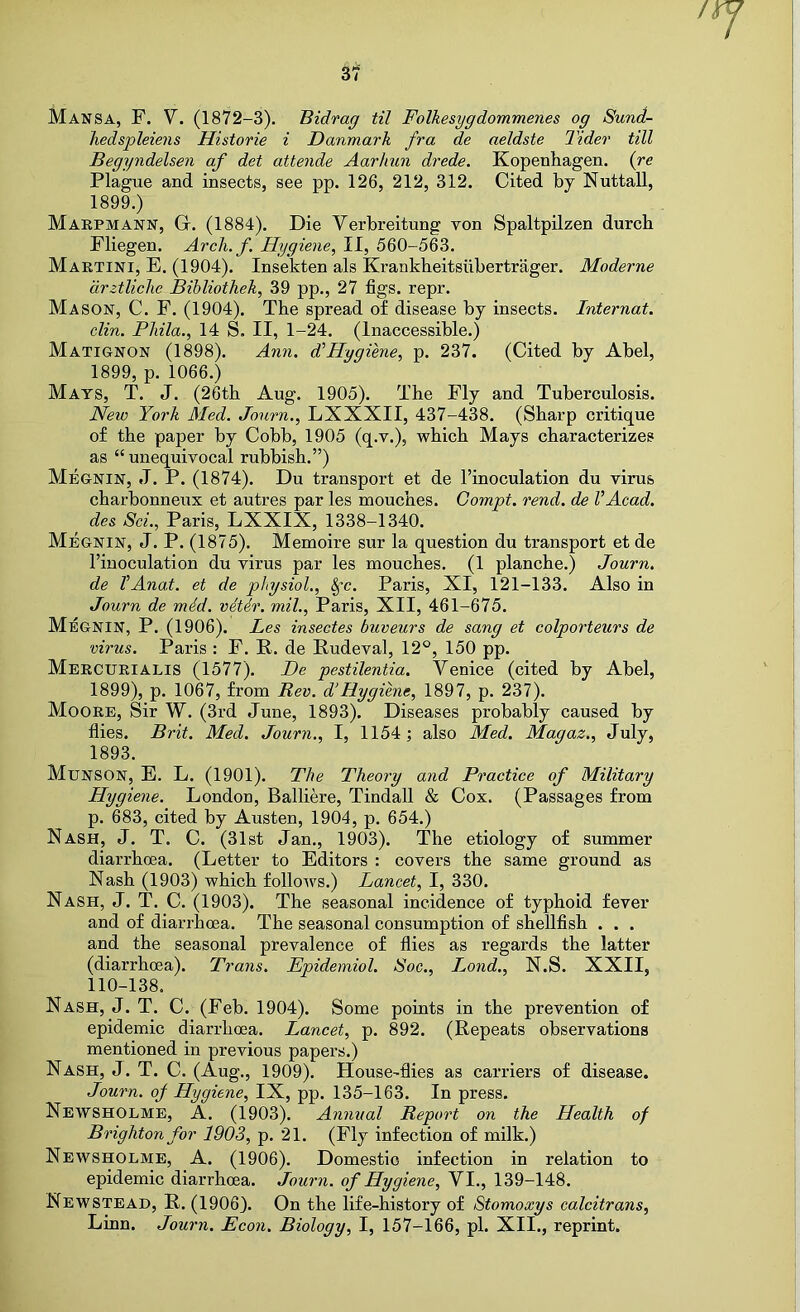 / si Mansa, F. V. (1872-3). Bidrag til Folhesygdommenes og Sund- hedspleiens Historic i Danmark fra de aeldste Tider till Begyndelsen of det attende Aarhun drede. Kopenhagen. (re Plague and insects, see pp. 126, 212, 312. Cited by Nuttall, 1899.) Maepmann, G. (1884). Die Verbreitung von Spaltpilzen durcb Fliegen. Arcli.f. Hygiene, II, 560-563. Maetini, E. (1904). Insekten als Krankheitsiibertrager. Moderne drztliclie Bihliothek, 39 pp., 27 figs. repr. Mason, C. F. (1904). The spread of disease by insects. Internat. din. Pliila., 14 S. II, 1-24. (Inaccessible.) Matignon (1898). Ann. FHygiene, p. 237. (Cited by Abel, 1899, p. 1066.) Mats, T. J. (26tb Aug. 1905). The Fly and Tuberculosis. New York Med. Jonrn., LXXXII, 437-438. (Sharp critique of the paper by Cobb, 1905 (q.v.), which Mays characterizes as “unequivocal rubbish.”) Megnin, J. P. (1874). Du transport et de I’inoculation du virus charbonneux et autres par les mouches. Gompt. rend, de VAcad, des Sci., Paris, LXXIX, 1338-1340. Megnin, J. P. (1875). Memoire sur la question du transport et de I’inoculation du virus par les mouches. (1 planche.) Journ. de VAnat. et de physiol., §-c. Paris, XI, 121-133. Also in Journ de mid. vitir. mil., Paris, XII, 461-675. Megnin, P. (1906). Les insectes buveurs de sang et colporteurs de virus. Paris : F. R. de Rudeval, 12°, 150 pp. Meecueialis (1577). De pestilentia. Venice (cited by Abel, 1899), p. 1067, from Rev. d’Hygiene, 1897, p. 237). Mooee, Sir W. (3rd June, 1893). Diseases probably caused by flies. Brit. Med. Journ., I, 1154; also Med. Magaz., July, 1893. Munson, E. L. (1901). The Theory and Practice of Military Hygiene. London, Balliere, Tindall & Cox. (Passages from p. 683, cited by Austen, 1904, p. 654.) Nash, J. T. C. (31st Jan., 1903). The etiology of summer diarrhoea. (Letter to Editors : covers the same ground as Nash (1903) which follows.) Lancet, I, 330. Nash, J. T. C. (1903). The seasonal incidence of typhoid fever and of diarrhoea. The seasonal consumption of shellfish . . . and the seasonal prevalence of flies as regards the latter (diarrhoea). Trans. Epidemiol. Soc., L^ond., N.S. XXII, 110-138. Nash, J. T. C. (Feb. 1904). Some points in the prevention of epidemic diarrhoea. Lancet, p. 892. (Repeats observations mentioned in previous papers.) Nash, J. T. C. (Aug., 1909). House-flies as carriers of disease. Journ. of Hygiene, IX, pp. 135-163. In press. Newsholme, a. (1903). Annual Report on the Health of Brighton for 1903, p. 21. (Fly infection of milk.) Newsholme, A. (1906). Domestic infection in relation to epidemic diarrhoea. Journ. of Hygiene, VI., 139-148. Newstead, R. (1906). On the life-history of Stomoxys calcitrans, Linn. Journ. Econ. Biology, I, 157-166, pi. XII., reprint.