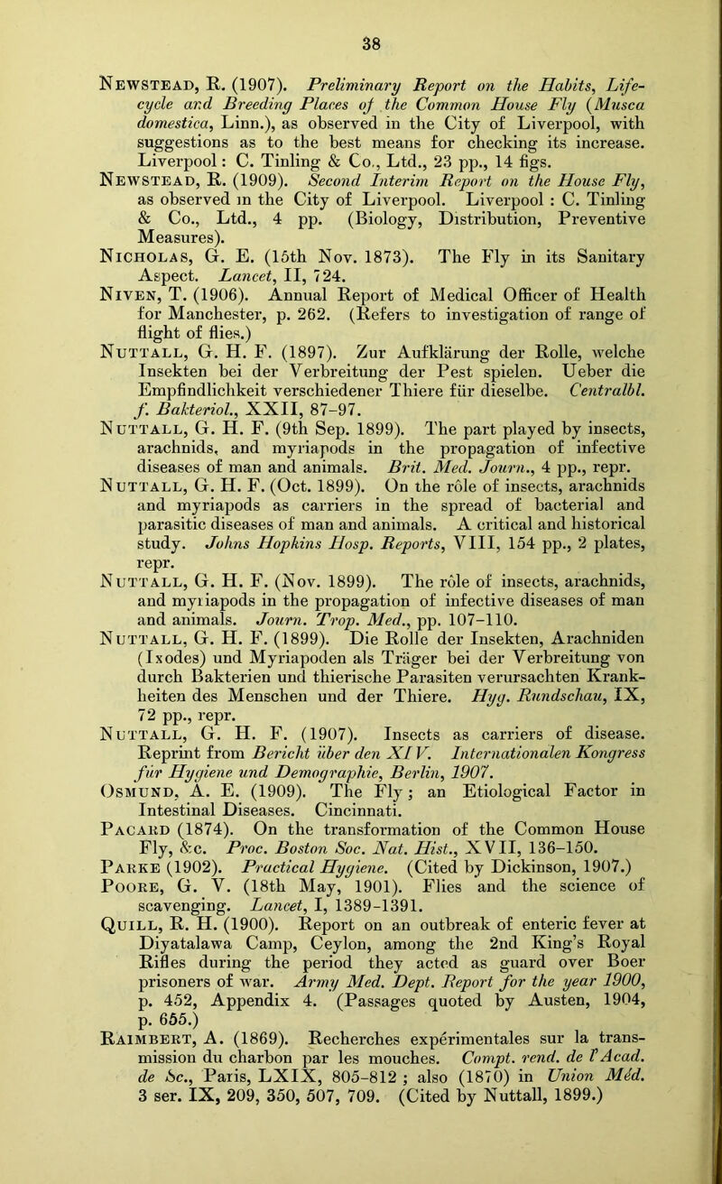 Newstead, R. (1907). Preliminary Report on the Habits, Life- cycle and Breeding Places oj the Common House Fly {Musca domestica, Linn.), as observed in the City of Liverpool, with suggestions as to the best means for checking its increase. Liverpool: C. Tinling & Co,, Ltd., 23 pp., 14 figs, Newstead, R. (1909). Second Interim Report on the House Fly, as observed m the City of Liverpool. Liverpool : C. Tinling & Co., Ltd., 4 pp. (Biology, Distribution, Preventive Measures). Nicholas, G. E. (16th Nov. 1873). The Fly in its Sanitary Aspect. Lancet, II, 724. Niven, T. (1906). Annual Report of Medical Officer of Health for Manchester, p. 262. (Refers to investigation of range of flight of flies.) Nuttall, G. H. F. (1897). Zur Aufklarung der Rolle, welche Insekten bei der Verbreitung der Pest spielen. Ueber die Empfindlichkeit verschiedener Thiere fiir dieselbe. Centralbl. f. Bakteriol., XXII, 87-97. Nuttall, G. H. F. (9th Sep. 1899). The part played by insects, arachnids, and myriapods in the propagation of infective diseases of man and animals. Brit. Med. Journ., 4 pp., repr. Nuttall, G. H. F. (Oct. 1899). On the role of insects, arachnids and myriapods as carriers in the spread of bacterial and parasitic diseases of man and animals. A critical and historical study. Johns Hopkins Hosp. Reports, VIII, 154 pp., 2 plates, repr, Nuttall, G. H. F. (Nov. 1899). The role of insects, arachnids, and myriapods in the propagation of infective diseases of man and animals. Journ. Trop. Med., pp. 107-110. Nuttall, G. H. F. (1899). Die Rolle der Insekten, Arachniden (Ixodes) und Myriapoden als Triiger bei der Verbreitung von durch Bakterien und thierische Parasiten verursachten Krank- heiten des Menschen und der Thiere. Hyg. Rundschau, IX, 72 pp., repr. Nuttall, G. H, F. (1907). Insects as carriers of disease. Reprint from Bericht uber den XL V. Internationalen Kongress fur Hygiene und Demographie, Berlin, 1907. Osmund, A. E. (1909). The Fly; an Etiological Factor in Intestinal Diseases. Cincinnati. Pacakd (1874). On the transformation of the Common House Fly, &c. Proc. Boston Soc. Nat. Hist., XVII, 136-150. Parke (1902). Practical Hygiene. (Cited by Dickinson, 1907.) Poore, G. V. (18th May, 1901). Flies and the science of scavenging. Lancet, I, 1389-1391. Quill, R. H. (1900). Report on an outbreak of enteric fever at Diyatalawa Camp, Ceylon, among the 2nd King’s Royal Rifles during the period they acted as guard over Boer prisoners of w^ar. Army Med. Dept. Report for the year 1900, p. 452, Appendix 4. (Passages quoted by Austen, 1904, p. 655.) Raimbert, a. (1869). Recherches experimentales sur la trans- mission du charbon par les mouches. Compt. rend, de VAcad, de Sc., Paris, LXIX, 805-812 ; also (1870) in Union Mid. 3 ser. IX, 209, 350, 507, 709. (Cited by Nuttall, 1899.)