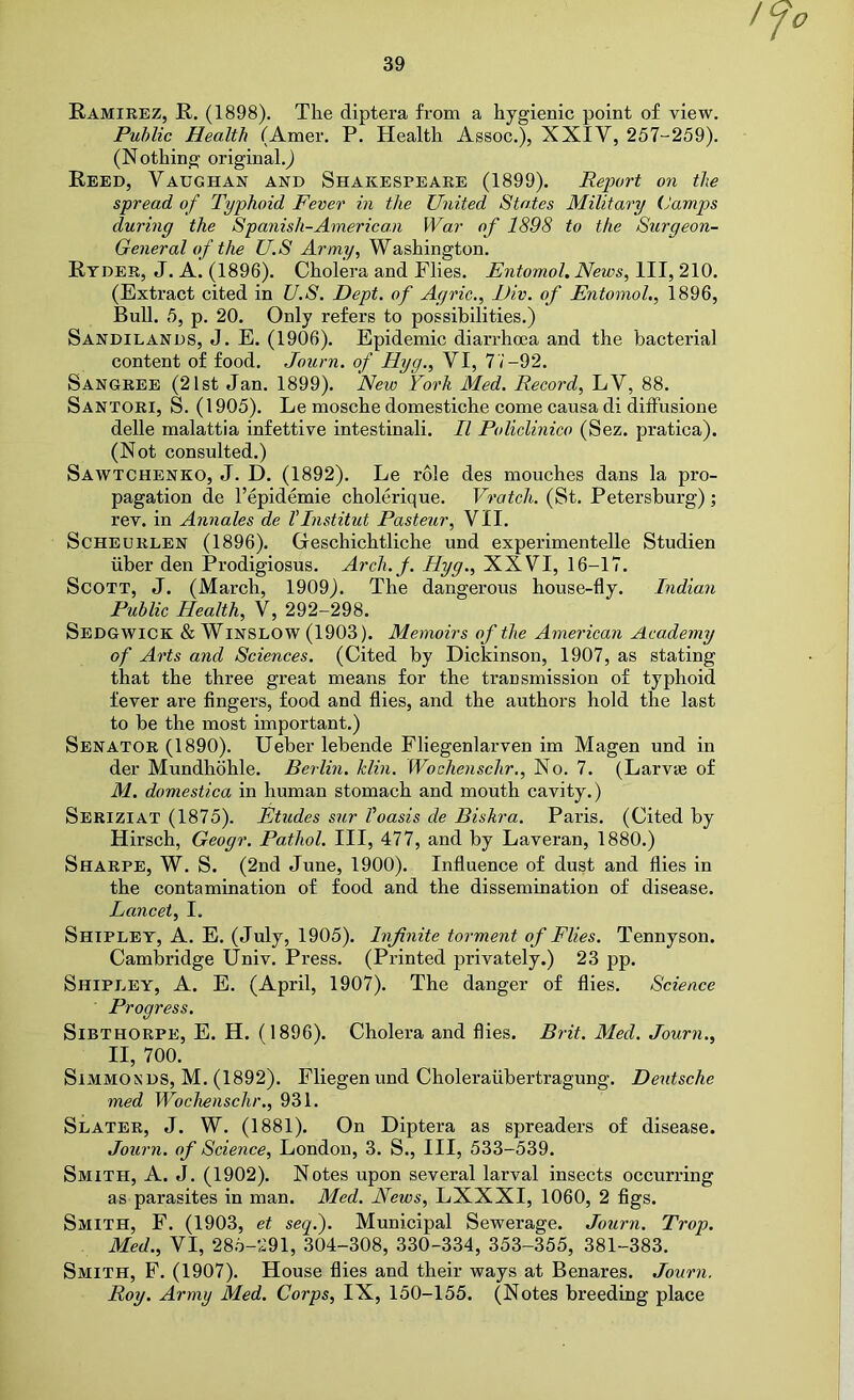 / Ramirez, R. (1898), The diptera from a hygienic point of view. Public Health (Amer. P. Health Assoc.), XXIV, 257-259). (Nothing original,j Reed, Vaughan and Shakespeare (1899). Report on the spread of Typhoid Fever in the United States Military (Jamps during the Spanish-American War of 1898 to the Surgeon- General of the U.S Army, Washington. Ryder, J. A. (1896). Cholera and Flies. Entomol. News, HI, 210. (Extract cited in U.S. Dept, of Agric., Div. of Entomol., 1896, Bull. 5, p, 20. Only refers to possibilities.) Sandilands, J. E. (1906). Epidemic diarrhoea and the bacterial content of food. Journ. of Hyg., VI, 7V-92. Sangree (21st Jan. 1899). New York Med. Record, LV, 88. Santori, S. (1905). Le mosche domestiche come causa di difFusione delle malattia infettive intestinali. R Policlinico (Sez. pratica). (Not consulted.) Sawtchenko, j. D. (1892). Le role des mouches dans la pro- pagation de I’epidemie cholerique. Vratcli. (St. Petersburg); rev. in Annales de VInstitut Pasteur, VII. ScHEURLEN (1896). Geschichtliche und experimentelle Studien liber den Prodigiosus. Arch.f. Hyg., XXVI, 16-17. Scott, J. (March, 1909). The dangerous house-fly. Indian Public Health, V, 292-298. Sedgwick & Winslow (1903). Memoirs of the American Academy of Arts and Sciences. (Cited by Dickinson, 1907, as stating that the three great means for the transmission of typhoid fever are fingers, food and flies, and the authors hold the last to he the most important.) Senator (1890). Ueber lebende Fliegenlarven im Magen und in der Mundhohle. Berlin. Min. Wochenschr,, No. 7. (Larvas of M. domestica in human stomach and mouth cavity.) Seriziat (1875). Etudes sur Voasis de Biskra. Paris. (Cited by Hirsch, Geogr. Pathol. Ill, 477, and by Laveran, 1880.) Sharpe, W. S. (2nd June, 1900). Influence of dust and flies in the contamination of food and the dissemination of disease. Lancet, I. Shipley, A. E. (July, 1905). Infinite torment of Flies. Tennyson. Cambridge Univ. Press. (Printed privately.) 23 pp. Shipley, A. E. (April, 1907). The danger of flies. Science Progress. SiBTHORPE, E. H. (1896). Cholera and flies. Brit. Med. Journ., II, 700. SiMMOSDS, M. (1892). Fliegen und Choleraiibertragung. De^ltsche med Wochenschr., 931. Slater, J. W. (1881). On Diptera as spreaders of disease. Journ. of Science, London, 3. S., HI, 533-539. Smith, A. J. (1902). Notes upon several larval insects occurring as parasites in man. Med. News, LXXXI, 1060, 2 figs. Smith, F. (1903, et seq.). Municipal Sewerage. Journ. Trop. Med., VI, 28.5-291, 304-308, 330-334, 353-355, 381-383. Smith, F. (1907). House flies and their ways at Benares. Journ. Roy. Army Med. Corps, IX, 150-155. (Notes breeding place