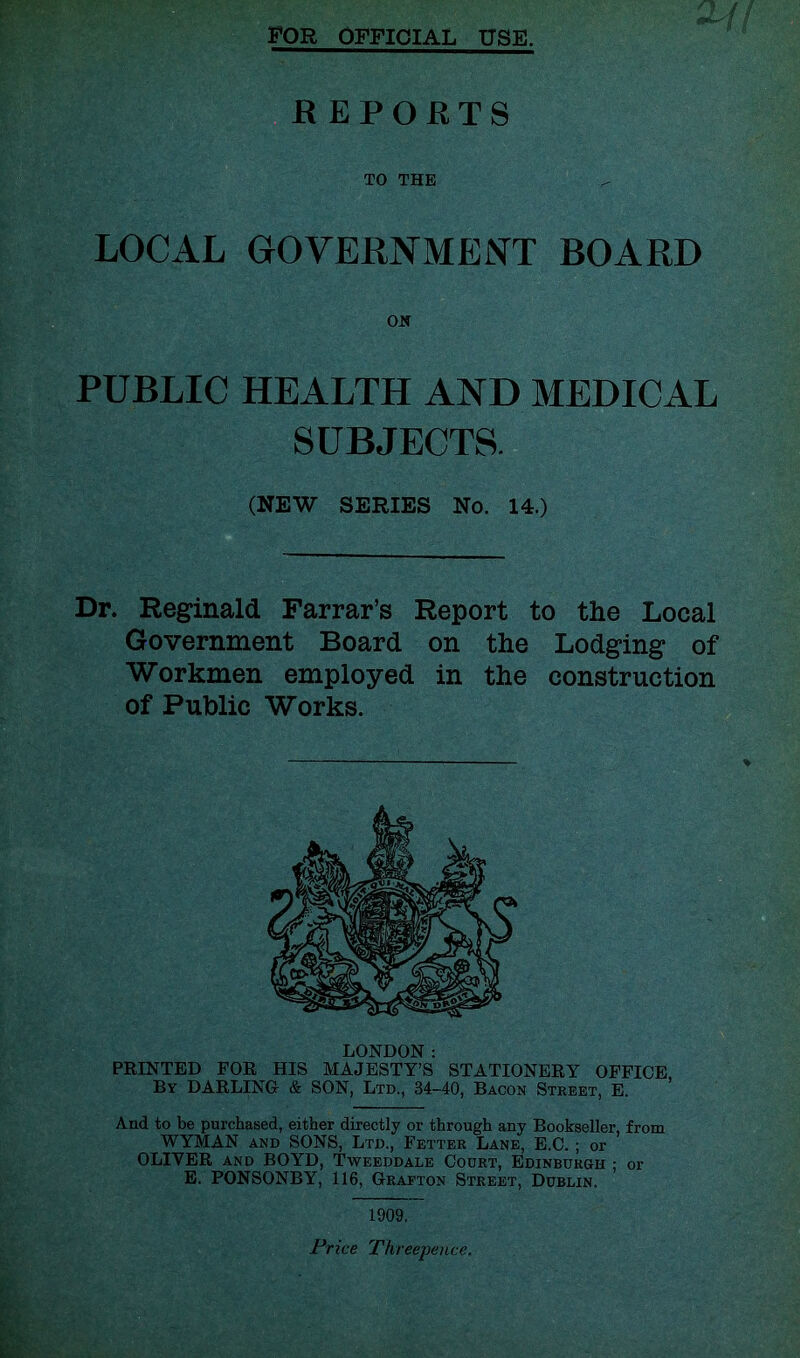 FOR OFFICIAL USE. E EPOKTS TO THE LOCAL GOVERNMENT BOARD PUBLIC HEALTH AND MEDICAL SUBJECTS. (NEW SERIES No. 14.) Dr. Reginald Farrar’s Report to the Local Government Board on the Lodging of Workmen employed in the construction of Public Works. LONDON ; FEINTED FOR HIS MAJESTY’S STATIONERY OFFICE By darling & SON, Ltd., 34-40, Bacon Street, E. And to be purchased, either directly or through any Bookseller, from WYMAN AND SONS, Ltd., Fetter Lane, E.C. ; or OLIVER AND BOYD, Tweeddale Court, Edinburgh ; or E. PONSONBY, 116, Grafton Street, Dublin. 1909. Price Threepence.