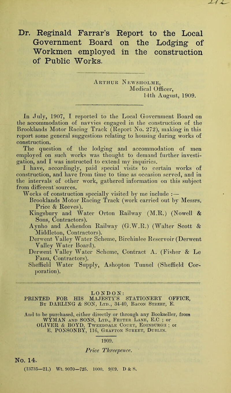 Dr. Reg*inald Farrar’s Report to the Local Government Board on the Lodging of Workmen employed in the construction of Public Works. Arthur Newsiiolme, Medical Officer, 14th August, 1909. In duly, 1907, I reported to the Local Government Board on the accommodation of navvies engaged in the construction of the Brooklands Motor Racing Track (Report No. 272), making in this report some general suggestions relating to housing during works of construction. The question of the lodging and accommodation of men employed on such works was thought to demand further investi- gation, and I was instructed to extend my inquiries. I have, accordingly, paid special visits to certain works of construction, and have from time to time as occasion served, and in the intervals of other work, gathered information on this subject from different'sources. Works of construction specially visited by me include :— Brooklands Motor Racing Track (work carried out by Messrs. Price & Reeves). Kingsbury and Water Orton Railway (M.R.) (Nowell & Sons, Contractors). Aynho and Ashendon Railway (G.W.R.) (Walter Scott & Middleton, Contractors). Derwent Valley Water Scheme, Birchinlee Reservoir (Derwent Valley Water Board). Derwent Valley Water Scheme, Contract A. (Fisher & Le Fanu, Contractors). Sheffield Water Supply, Ashopton Tunnel (Sheffield Cor- poration). LONDON: FEINTED FOE HIS MAJESTY’S STATIONEEY OFFICE, By DAELING & SON, Ltd., 34-40, Bacon Steeet, E. And to be purchased,, either directly or through any Bookseller, from WYMAN AND SONS, Ltd., Fetter Lane, E.C ; or OLIVEE & BOYD, Taveeddale Court, Edinburgh ; or E. PONSONBY, 116, Grafton Street, Dublin. 1909. Price Threepence. No. 14. (137:15—21.) Wt. 9070—725. 1000. 9/09. D & S.