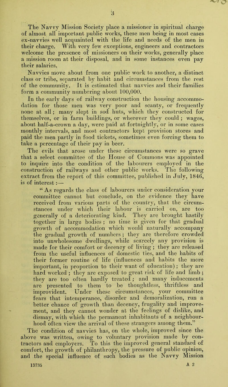 of almost all important public works, these men being in most cases ex-navvies well acquainted with the life and needs of the men in their charge. With very few exceptions, engineers and contractors welcome the presence of missioners on their works, generally place a mission room at their disposal, and in some instances even pay their salaries. Nawsdes move about from one public woi’k to another, a distinct class or tribe, separated by habit and circumstances from the rest of the community. It is estimated that navvies and their families form a community numbering about 100,000. In the early days of railway construction the housing accommo- dation for those men was very poor and scanty, or frequently none at all; many slept in sod huts, which they constructed for themselves, or in farm buildings, or wherever they could ; wages, about half-a-crown a day, were paid at fortnightly, or in some cases monthly intervals, and most contractors kept provision stores and paid the men partly in food tickets, sometimes even forcing them to take a percentage of their pay in beer. The evils that arose under these circumstances were so grave that a select committee of the House of Commons was appointed to inquire into the condition of the labourers employed in the construction of railways and other public works. The following extract from the report of this committee, published in July, 1846, is of interest “ As regards the class of labourers under consideration your committee cannot but conclude, on the evidence they have received from various parts of the country, that the circum- stances under which their labour is carried on, are too generally of a deteriorating kind. They are brought hastily together in large bodies ; no time is given for that gradual growth of accommodation Avhich would naturally accompany the gradual growth of numbers; they are therefore crowded into unwholesome dwellings, while scarcely any provision is made for their comfort or decency of living; they are released from the useful influences of domestic ties, and the habits of their former routine of life (influences and habits the mcire important, in proportion to their want of education); they are hard worked ; they are exposed to great risk of life and limb ; they are too often hardly treated; and many inducements are presented to them to be thoughtless, thriftless and improvident. Under these circumstances, your committee fears that intemperance, disorder and demoralization, run a better chance of growth than decency, frugality and improve- ment, and they cannot wonder at the feelings of dislike, and dismay, Avith which the permanent inhabitants of a neighbour- hood often view the arrival of these strangers among them.” The condition of navvies has, on the whole, improved since the above was written, owing to voluntary provision made by con- tractors and employers. To this the improved general standard of comfort, the growth of philanthropy, the pressure of public opinion, and the special influence of such bodies as the Navvy Mission A 2 13735