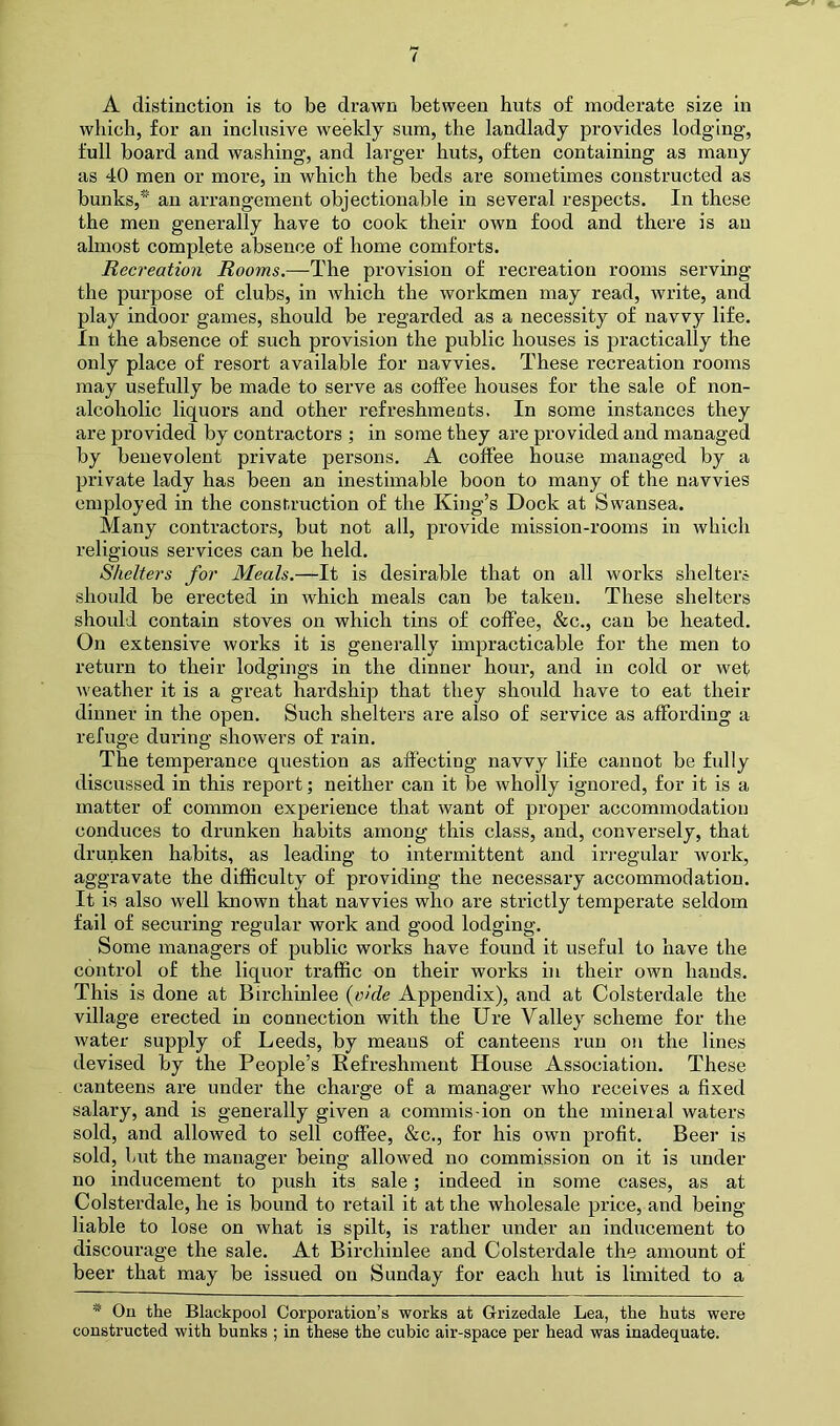 A distinction is to be drawn between huts of moderate size in which, for an inclusive weekly sum, the landlady provides lodging, full board and washing, and larger huts, often containing as many as 40 men or more, in which the beds are sometimes constructed as bunks,* an arrangement objectionable in several respects. In these the men generally have to cook their own food and there is an almost complete absence of home comforts. Recreation Rooms.—The provision of recreation rooms serving the purpose of clubs, in which the workmen may read, write, and play indoor games, should be regarded as a necessity of navvy life. In the absence of such provision the public houses is practically the only place of resort available for navvies. These recreation rooms may usefully be made to serve as coffee houses for the sale of non- alcoholic liquors and other refreshments. In some instances they are provided by contractors ; in some they are provided and managed by benevolent private persons. A coffee house managed by a private lady has been an inestimable boon to many of the navvies employed in the construction of the King’s Dock at Swansea. Many contractors, but not all, provide mission-rooms in which religious services can be held. Shelters for Meals.—It is desirable that on all works shelters should be erected in which meals can be taken. These shelters should contain stoves on which tins of coffee, &c., can be heated. On extensive works it is generally impracticable for the men to return to their lodgings in the dinner hour, and in cold or wet weather it is a great hardship that they should have to eat their dinner in the open. Such shelters are also of service as affording a refuge during showers of rain. The temperance question as affecting navvy life cannot be fidly discussed in this report; neither can it be wholly ignored, for it is a matter of common experience that want of proper accommodation conduces to drunken habits among this class, and, conversely, that drunken habits, as leading to intermittent and irregular work, aggravate the difficulty of providing the necessary accommodation. It is also well known that navvies who are strictly temperate seldom fail of securing regular work and good lodging. Some managers of public works have found it useful to have the control of the liquor traffic on their works in their own hands. This is done at Birchinlee {olde Appendix), and at Colsterdale the village erected in connection with the Ure Valley scheme for the water supply of Leeds, by means of canteens run on the lines devised by the People’s Refreshment House Association. These canteens are under the charge of a manager who receives a fixed salary, and is generally given a commis-ion on the mineral waters sold, and allowed to sell coffee, &c., for his own profit. Beer is sold, but the manager being allowed no commission on it is under no inducement to push its sale; indeed in some cases, as at Colsterdale, he is bound to retail it at the wholesale price, and being- liable to lose on what is spilt, is rather under an inducement to discourage the sale. At Birchinlee and Colsterdale the amount of beer that may be issued on Sunday for each hut is limited to a * On the Blackpool Corporation’s works at Grizedale Lea, the huts were constructed with bunks ; in these the cubic air-space per head was inadequate.