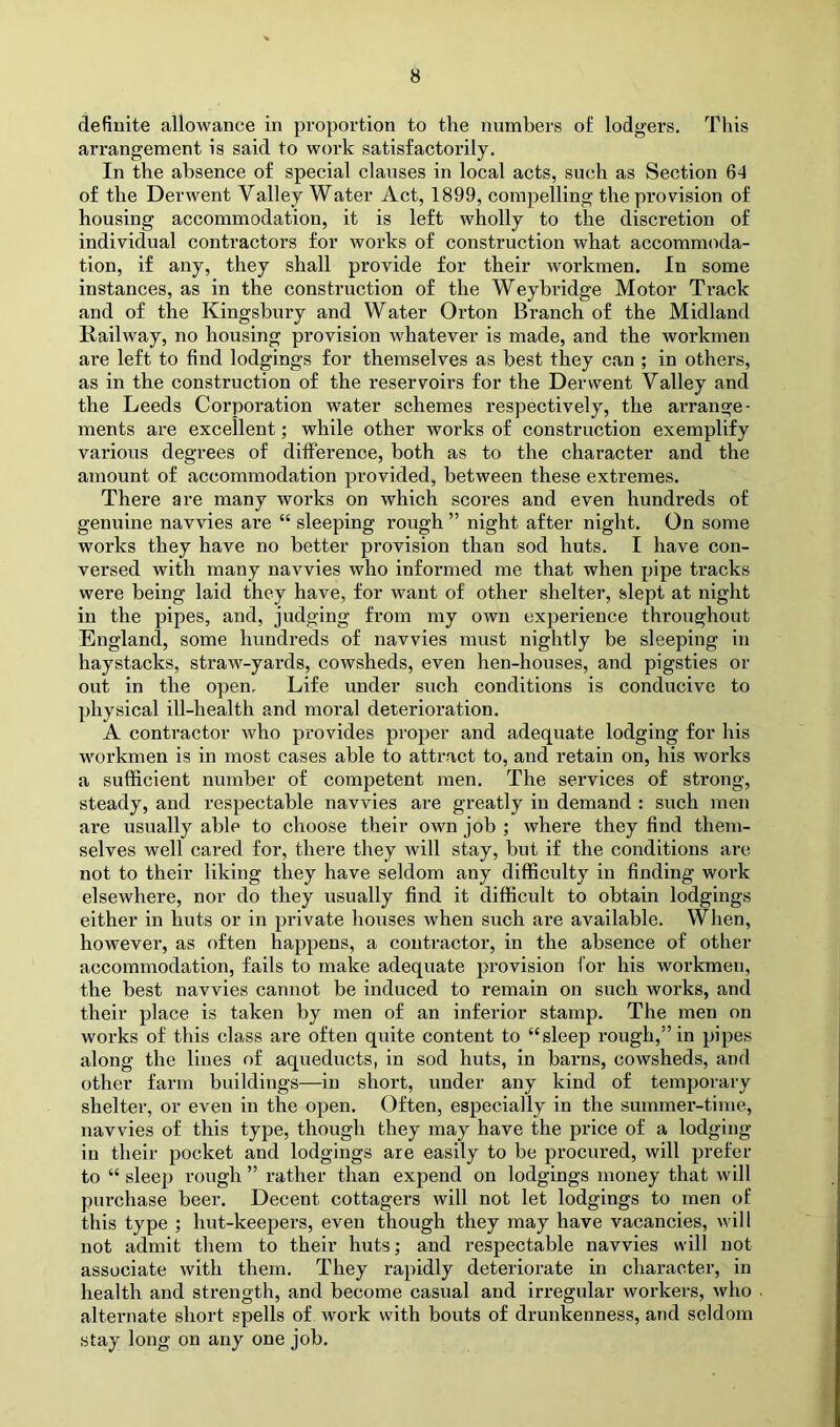 definite allowance in proportion to the numbers of lodgers. This arrangement is said to work satisfactorily. In the absence of special clauses in local acts, such as Section 64 of the Derwent Valley Water Act, 1899, compelling the provision of housing accommodation, it is left wholly to the discretion of individual contractors for works of construction what accommoda- tion, if any, they shall provide for their workmen. In some instances, as in the construction of the Weyhridge Motor Track and of the Kingsbury and Water Orton Branch of the Midland Railway, no housing provision whatever is made, and the workmen are left to find lodgings for themselves as best they can ; in others, as in the construction of the reservoirs for the Derwent Valley and the Leeds Corporation water schemes respectively, the arrange- ments are excellent; while other works of construction exemplify various degrees of difference, both as to the character and the amount of accommodation provided, between these extremes. There are many works on which scores and even hundreds of genuine navvies are “ sleeping rough ” night after night. On some works they have no better provision than sod huts. I have con- versed with many navvies who informed me that when pipe tracks were being laid they have, for want of other shelter, slept at night in the pipes, and, judging from my own experience throughout England, some hundreds of navvies must nightly be sleeping in haystacks, straw-yards, cowsheds, even hen-houses, and pigsties or out in the open. Life under such conditions is conducive to physical ill-health and moral deterioration. A contractor who provides proper and adequate lodging for his workmen is in most cases able to attract to, and retain on, his works a sufficient number of competent men. The services of strong, steady, and respectable navvies are greatly in demand : such men are usually able to choose their own job ; where they find them- selves well cared for, there they Avill stay, but if the conditions arc not to their liking they have seldom any difficulty in finding work elsewhere, nor do they usually find it difficult to obtain lodgings either in huts or in private houses when such are available. When, however, as often happens, a contractor, in the absence of other accommodation, fails to make adequate provision for his workmen, the best navvies cannot be induced to remain on such works, and their place is taken by men of an inferior stamp. The men on works of this class are often quite content to “sleep rough,” in pipes along the lines of aqueducts, in sod huts, in barns, cowsheds, and other farm buildings—in short, under any kind of temporary shelter, or even in the open. Often, especially in the summer-time, navvies of this type, though they may have the price of a lodging in their pocket and lodgings are easily to be procured, will prefer to “ sleep rough ” I’ather than expend on lodgings money that will purchase beer. Decent cottagers will not let lodgings to men of this type ; hut-keepers, even though they may have vacancies, will not admit them to their huts; and respectable navvies will not associate with them. They rapidly deteriorate in character, in health and strength, and become casual and irregular workers, who alternate short spells of Avork with bouts of drunkenness, and seldom stay long on any one job.