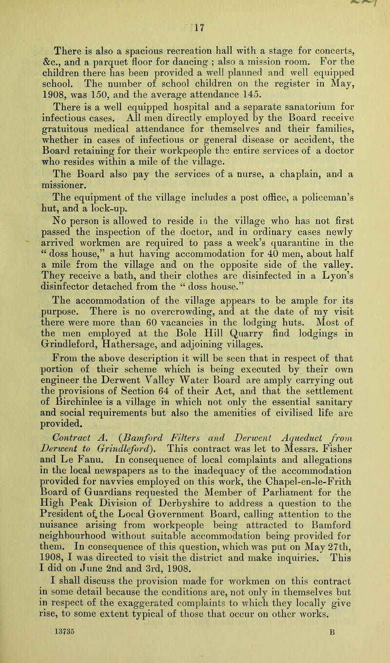 There is also a spacious recreation hall with a stage for concerts, &c., and a parquet floor for dancing ; also a mission room. For the children there has been provided a well planned and well equipped school. The number of school children on the register in Maj, 1908, was 150, and the average attendance 145. There is a well equipped hospital and a separate sanatorium for infectious cases. All men directly employed by the Board receive gratuitous medical attendance for themselves and their families, whether in cases of infectious or general disease or accident, the Board retaining for their workpeople the entire services of a doctor who resides within a mile of the village. The Board also pay the services of a nurse, a chaplain, and a missioner. The equipment of the village includes a post office, a policeman’s hut, and a lock-up. No person is allowed to reside in the village who has not first passed the inspection of the doctor, and in ordinary cases newly arrived workmen are required to pass a week’s quarantine in the “ doss house,” a hut having accommodation for 40 men, about half a mile from the village and on the opposite side of the valley. They receive a bath, and their clothes are disinfected in a Lyon’s disinfector detached from the “ doss house.” The accommodation of the village appears to be ample for its purpose. There is no overcrowding, and at the date of my visit there were more than 60 vacancies in the lodging huts. Most of the men employed at the Bole Hill Quarry find lodgings in Grindleford, Hathersage, and adjoining villages. From the above description it will be seen that in respect of that portion of their scheme which is being executed by their own engineer the Derwent Valley Water Board are amply carrying out the provisions of Section 64 of their Act, and that the settlement of Birchinlee is a village in which not only the essential sanitary and social requirements but also the amenities of civilised life are provided. Contract A. {Bamford Filters and Derwent Aqueduct from Derwent to Grindleford). This contract was let to Messrs. Fisher and Le Fanu. In consequence of local complaints and allegations in the local newspapers as to the inadequacy of the accommodation provided for navvies employed on this work, the Chapel-en-le-Frith Board of Guardians requested the Member of Parliament for the High Peak Division of Derbyshire to address a question to the President of, the Local Government Board, calling attention to the nuisance arising from workpeople being attracted to Bamford neighbourhood without suitable accommodation being provided for them. In consequence of this question, which was put on May 27th, 1908, I was directed to visit the district and make inquiries. This I did on June 2nd and 3rd, 1908. I shall discuss the provision made for workmen on this contract in some detail because the conditions are, not only in themselves but in respect of the exaggerated complaints to which they locally give rise, to some extent typical of those that occur on other works. 13735 B