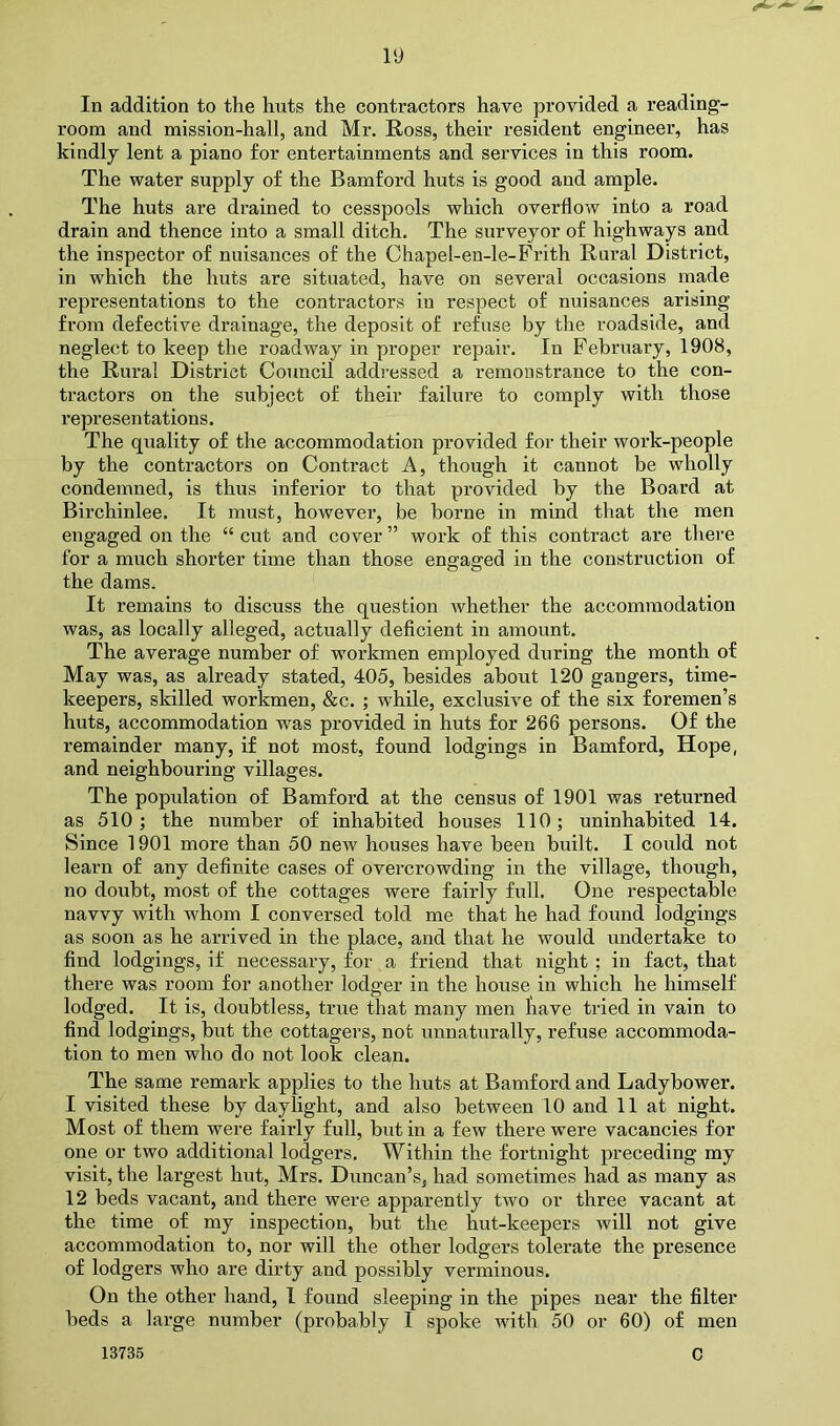 In addition to the huts the contractors have provided a reading- room and mission-hall, and Mr. Ross, their resident engineer, has kindly lent a piano for entertainments and services in this room. The water supply of the Bamford huts is good and ample. The huts are drained to cesspools which overflow into a road drain and thence into a small ditch. The surveyor of highways and the inspector of nuisances of the Chapel-en-le-Prith Rural District, in which the huts are situated, have on several occasions made representations to the contractors in respect of nuisances arising from defective drainage, the deposit of refuse by the roadside, and neglect to keep the roadway in proper repair. In February, 1908, the Rural District Council addressed a remonstrance to the con- tractors on the subject of their failure to comply with those representations. The quality of the accommodation provided for their work-people by the contractors on Contract A, though it cannot be wholly condemned, is thus inferior to that provided by the Board at Birchinlee. It must, however, be borne in mind that the men engaged on the “ cut and cover ” work of this contract are ther'e for a much shorter time than those engaged in the construction of the dams. It remains to discuss the question Avhether the accommodation was, as locally alleged, actually deficient in amount. The average number of workmen employed during the month of May was, as already stated, 405, besides about 120 gangers, time- keepers, skilled workmen, &c. ; while, exclusive of the six foremen’s huts, accommodation was provided in huts for 266 persons. Of the remainder many, if not most, found lodgings in Bamford, Hope, and neighbouring villages. The population of Bamford at the census of 1901 was returned as 510; the number of inhabited houses 110; uninhabited 14. Since 1901 more than 50 new houses have been built. I could not learn of any definite cases of overcrowding in the village, though, no doubt, most of the cottages were fairly full. One respectable navvy with whom I conversed told me that he had found lodgings as soon as he arrived in the place, and that he would undertake to find lodgings, if necessary, for , a friend that night ; in fact, that there was room for another lodger in the house in which he himself lodged. It is, doubtless, true that many men have tried in vain to find lodgings, but the cottagers, not unnaturally, refuse accommoda- tion to men who do not look clean. The same remark applies to the huts at Bamford and Ladybower. I visited these by daylight, and also between 10 and 11 at night. Most of them were fairly full, but in a few there were vacancies for one or two additional lodgers. Within the fortnight preceding my visit, the largest hut, Mrs. Duncan’s, had sometimes had as many as 12 beds vacant, and there were apparently two or three vacant at the time of my inspection, but the hut-keepers will not give accommodation to, nor will the other lodgers tolerate the presence of lodgers who are dirty and possibly verminous. On the other hand, I found sleeping in the pipes near the filter beds a large number (probably I spoke with 50 or 60) of men 13735 0