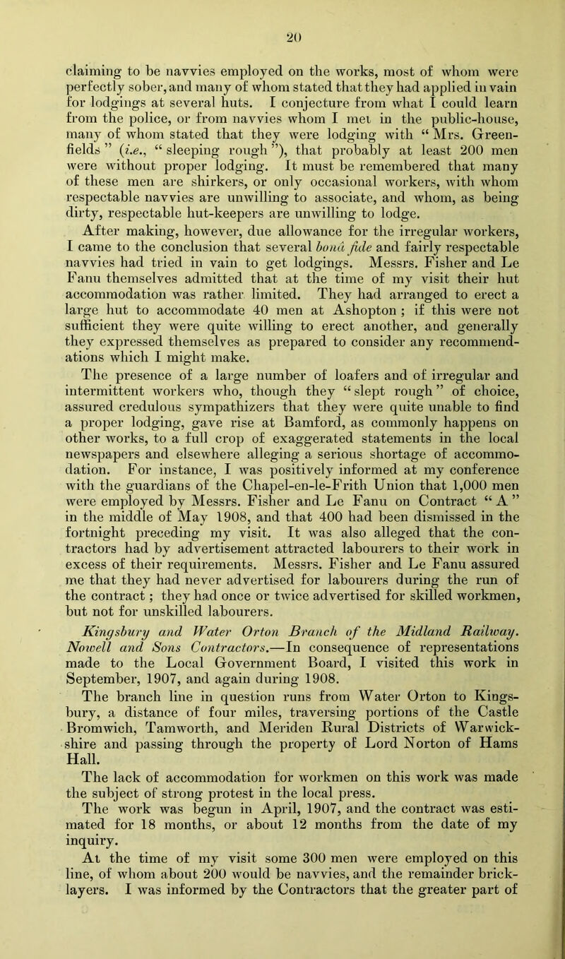 claiming to be navvies employed on the works, most of whom were perfectly sober, and many of whom stated that they had applied in vain for lodgings at several huts. I conjecture from what I could learn from the police, or from navvies whom I met in the public-house, many of whom stated that they were lodging with “ Mrs. Grreen- fields ” {i.e., “ sleeping rough ”), that probably at least 200 men were without proper lodging. It must be remembered that many of these men are shirkers, or only occasional workers, with whom respectable navvies are unwilling to associate, and whom, as being dirty, respectable hut-keepers are unwilling to lodge. After making, however, due allowance for the irregular workers, I came to the conclusion that several buna fide and fairly respectable navvies had tried in vain to get lodgings. Messrs. Fisher and Le Fanu themselves admitted that at the time of my visit their hut accommodation was rather limited. They had arranged to erect a large hut to accommodate 40 men at Ashopton ; if this were not sufficient they were quite willing to erect another, and generally they expressed themselves as prepared to consider any recommend- ations which I might make. The presence of a large number of loafers and of irregular and intermittent workers who, though they “ slept rough ” of choice, assured credulous sympathizers that they were quite unable to find a proper lodging, gave rise at Bamford, as commonly happens on other works, to a full crop of exaggerated statements in the local newspapers and elsewhere alleging a serious shortage of accommo- dation. For instance, I was positively informed at my conference with the guardians of the Chapel-en-le-Frith Union that 1,000 men were employed by Messrs. Fisher and Le Fanu on Contract “A” in the middle of May 1908, and that 400 had been dismissed in the fortnight preceding my visit. It was also alleged that the con- tractors had by advertisement attracted labourers to their work in excess of their requirements. Messrs. Fisher and Le Fanu assured me that they had never advertised for labourers during the run of the contract; they had once or twice advertised for skilled workmen, but not for unskilled labourers. Kingsbury and Water Orton Branch of the Midland Railway. Noioell arid Sons Contractors.—In consequence of representations made to the Local Giovernment Board, I visited this work in September, 1907, and again during 1908. The branch line in question runs from Water Orton to Kings- bury, a distance of four miles, traversing portions of the Castle Bromwich, Tam worth, and Meriden Rural Districts of Warwick- shire and passing through the property of Lord Norton of Hams Hall. The lack of accommodation for workmen on this work was made the subject of strong pi’otest in the local press. The work was b^egun in April, 1907, and the contract was esti- mated for 18 months, or about 12 months from the date of my inquiry. At the time of my visit some 300 men were employed on this line, of whom about 200 would be navvies, and the remainder brick- layers. I was informed by the Contractors that the greater part of