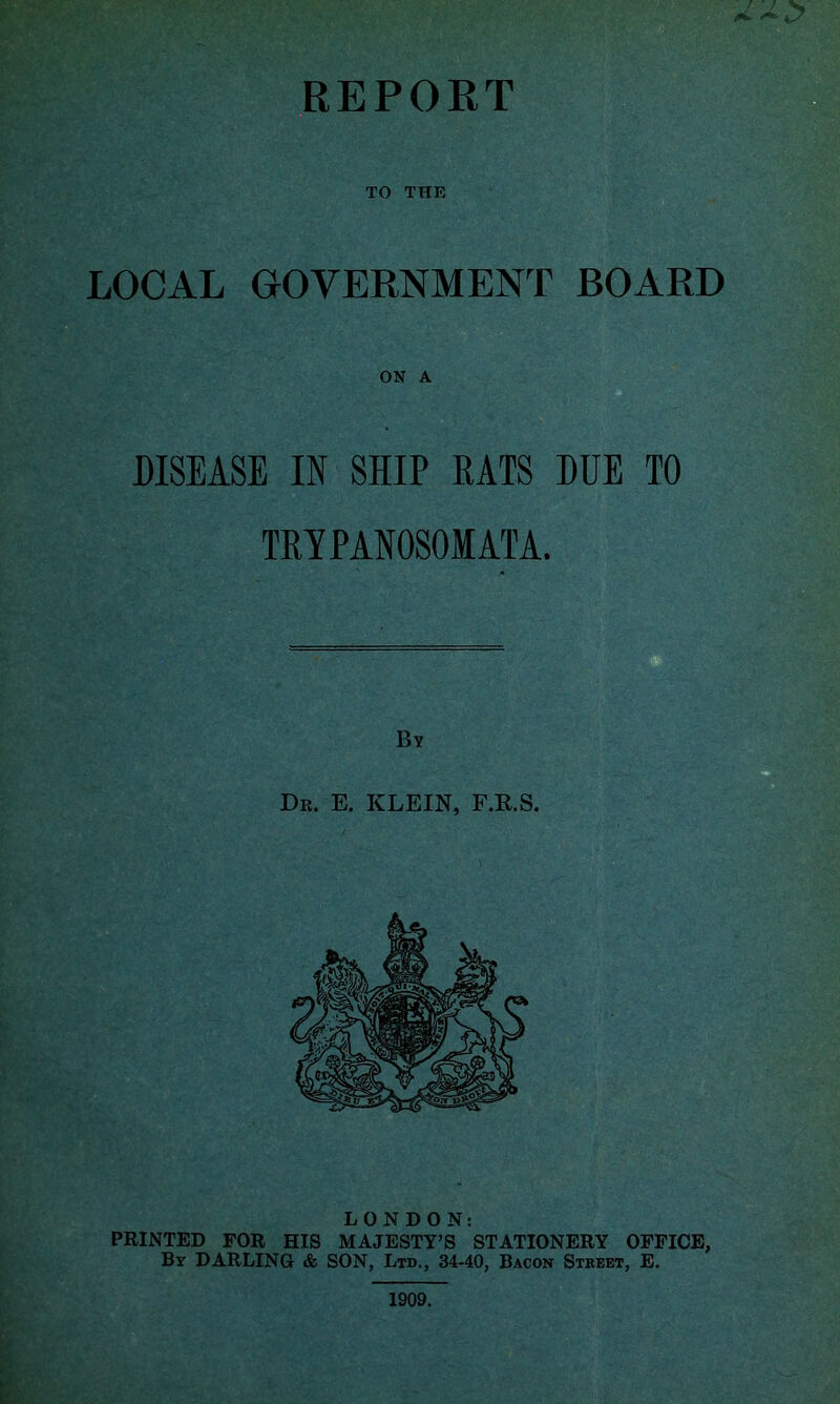 TO THE LOCAL GOVERNMENT BOARD ON A DISEASE IN SHIP RATS DUE TO TRYPANOSOMATA. LONDON: PRINTED FOR HIS MAJESTY’S STATIONERY OFFICE, By DARLING & SON, Ltd., 34-40, Bacon Street, E. 1909.