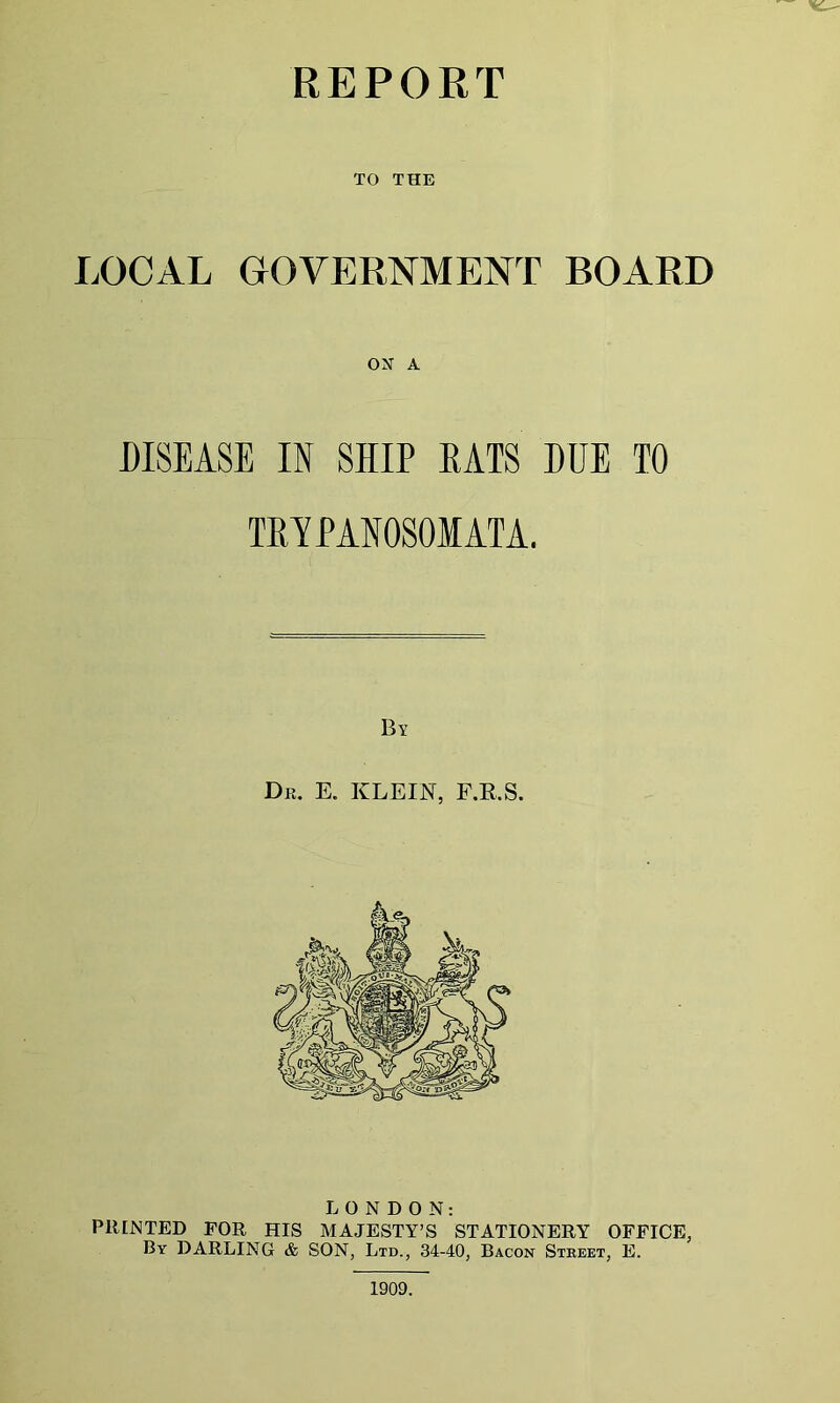 TO THE LOCAL GOVERNMENT BOARD ON A DISEASE IN SHIP RATS DUE TO TRYPANOSOMATA. By Dr. E. KLEIN, F.R.S. LONDON: PRINTED FOR HIS MAJESTY’S STATIONERY OFFICE, By DARLING & SON, Ltd., 34-40, Bacon Street, E. 1909.