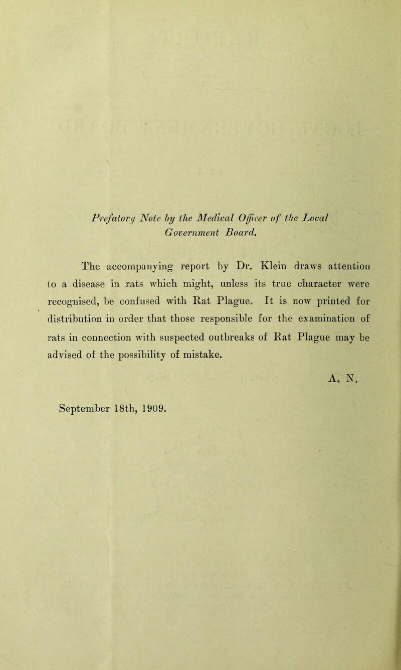 Prefatory Note by the Medical Officer of the Local Government Board. The accompanying report by Dr. Klein draws attention io a disease in rats which might, unless its tree character were recognised, he confused with Rat Plague. It is now printed for distribution in order that those responsible for the examination of rats in connection with suspected outbreaks of Rat Plague may be advised of the possibility of mistake. A. N. September 18th, 1909.