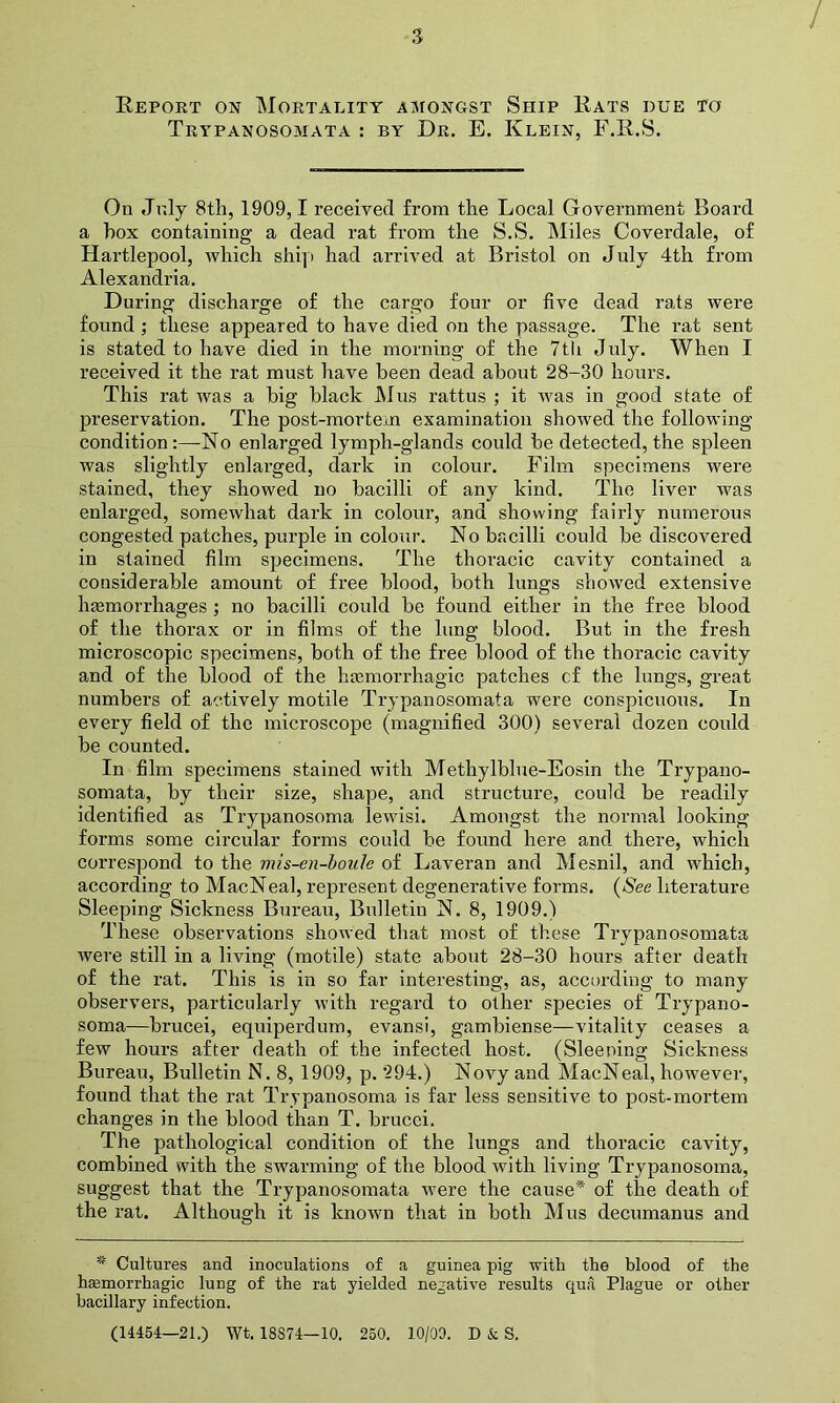 Report on Mortality amongst Ship Rats due to Trypanosomata : by Dr. E. Klein, F.R.S. On July 8th, 1909,1 received from the Local Government Board a hox containing a dead rat from the S.S. Miles Coverdale, of Hartlepool, which ship had arrived at Bristol on July 4th from Alexandria. Daring discharge of the cargo four or five dead rats were found ; these appeared to have died on the passage. The rat sent is stated to have died in the morning of the 7tli July. When I received it the rat must have been dead about 28-30 hours. This rat was a big black Mus rattus ; it rvas in good state of preservation. The post-mortem examination showed the following condition:—No enlarged lymph-glands could be detected, the spleen was slightly enlarged, dark in colour. Film specimens were stained, they showed no bacilli of any kind. The liver was enlarged, somewrhat dark in colour, and showing fairly numerous congested patches, purple in colour. No bacilli could be discovered in stained film specimens. The thoracic cavity contained a considerable amount of free blood, both lungs showed extensive hemorrhages ; no bacilli could be found either in the free blood of the thorax or in films of the lung blood. But in the fresh microscopic specimens, both of the free blood of the thoracic cavity and of the blood of the haemorrhagic patches cf the lungs, great numbers of actively motile Trypanosomata were conspicuous. In every field of the microscope (magnified 300) several dozen could be counted. In film specimens stained with Methylblue-Eosin the Trypano- somata, by their size, shape, and structure, could be readily identified as Trypanosoma lewisi. Amongst the normal looking forms some circular forms could be found here and there, which correspond to the mis-en-boule of Laveran and Mesnil, and which, according to MacNeal, represent degenerative forms. (See literature Sleeping Sickness Bureau, Bulletin N. 8, 1909.) These observations showed that most of these Trypanosomata were still in a living (motile) state about 28-30 hours after death of the rat. This is in so far interesting, as, according to many observers, particularly with regard to other species of Trypano- soma—brucei, equiperdum, evansi, gambiense—vitality ceases a few hours after death of the infected host. (Sleeping Sickness Bureau, Bulletin N. 8, 1909, p. 294.) Novy and MacNeal, however, found that the rat Trypanosoma is far less sensitive to post-mortem changes in the blood than T. brucci. The pathological condition of the lungs and thoracic cavity, combined with the swarming of the blood with living Trypanosoma, suggest that the Trypanosomata were the cause* of the death of the rat. Although it is known that in both Mus decumanus and * Cultures and inoculations of a guinea pig with the blood of the haemorrhagic lung of the rat yielded negative results qua Plague or other bacillary infection. (14454—21.) Wt. 18374—10. 250. 10/00. D & S.