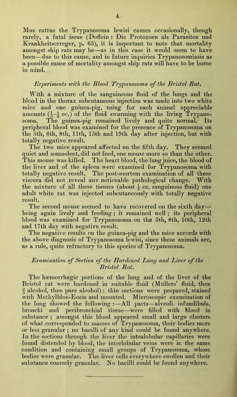 Mus rattus the Trypanosoma lewisi causes occasionally, though rarely, a fatal issue (Doflein : Die Protozoen als Parasiten und Krankheitserreger, p. 63), it is important to note that mortality amongst ship rats may be—as in this case it would seem to have been—due to this cause, and in future inquiries Trypanosomiasis as a possible cause of mortality amongst ship rats will have to be borne in mind. Experiments with the Blood Trypanosoma of the Bristol Rat. With a mixture of the sanguineous fluid of the lungs and the blood in the thorax subcutaneous injection was made into two white mice and one guinea-pig, using for each animal appreciable amounts (1-J cc.) of the fluid swarming with the living Trypano- soma. The guinea-pig remained lively and quite normal. Its peripheral blood was examined for the presence of Trypanosoma on the 5th, 6th, 8th, 11th, 15th and 19th day after injection, but with totally negative result. The two mice appeared affected on the fifth day. They seemed quiet and somnolent, did not feed, one mouse more so than the other. This mouse was killed. The heart blood, the lung juice, the blood of the liver and of the spleen were examined for Trypanosoma with totally negative result. The post-mortem examination of all these viscera did not reveal anv noticeable pathological change. With the mixture of all these tissues (about \ cc. sanguinous fluid) one adult white rat was injected subcutaneously with totally negative result. The second mouse seemed to have recovered on the sixth day— being again lively and feeding; it remained well ; its peripheral blood was examined for Trypanosoma on the 5th, 8th, 10th, 12th and 17th day with negative result. The negative results on the guinea-pig and the mice accords with the above diagnosis of Trypanosoma lewisi, since these animals are, as a rule, quite refractory to this species of Trypanosoma. Examination of Section of the Hardened Lung and Liver of the Bristol Rat. The haemorrhagic portions of the lung and of the liver of the Bristol rat were hardened in suitable fluid (Mullers’ fluid, then | alcohol, then pure alcohol) ; thin sections were prepared, stained with Methylblue-Eosin and mounted. Microscopic examination of the lung showed the following :—-All parts—alveoli, infundibula, bronchi and peribronchial tissue—were filled with blood in substance ; amongst this blood appeared small and large clusters of what corresponded to masses of Trypanosoma, their bodies mere or less granular ; no bacilli of any kind could be found anywhere. In the sections through the liver the intralobular capillaries were found distended by blood, the interlobular veins were in the same condition and containing small groups of Trypanosoma, whose bodies were granular. The liver cells everywhere swollen and their substance coarsely granular. No bacilli could be found anywhere.