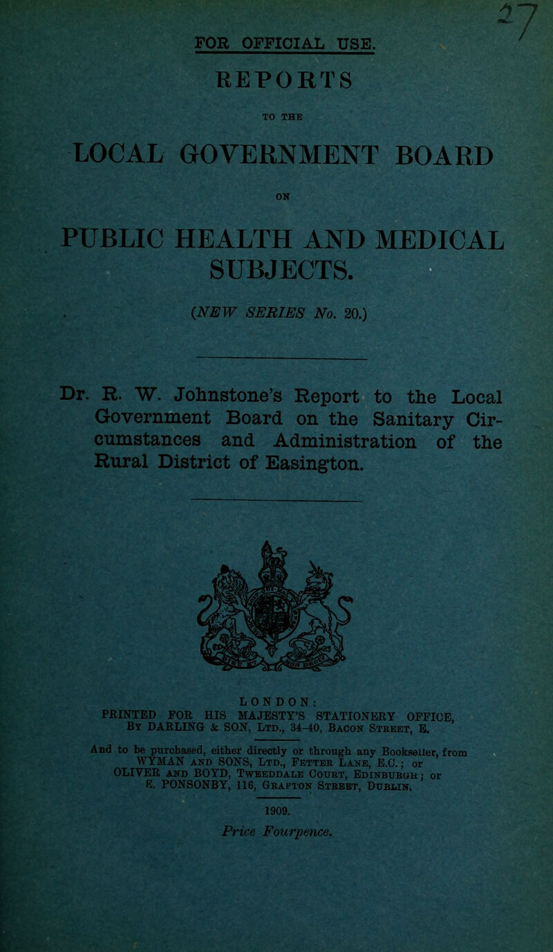 FOR OFFICIAL USE. REPORTS TO THE LOCAL GOVERNMENT BOARD ON PUBLIC HEALTH AND MEDICAL SUBJECTS. {NEW SERIES No. 20.) Dr. R. W. Johnstone’s Report to the Local Government Board on the Sanitary Cir- cumstances and Administration of the Rural District of Easington. LONDON: PRINTED FOR HIS MAJESTY’S STATIONERY OFFICE, By DARLING & SON, Ltd., 34-40, Bacon Street, E. And to be purchased, either directly or through any Bookseller, from WYMAN and SONS, Ltd., Fetter Lane, E.C.; or OLIVER and BOYD, Tweeddale Court, Edinburuh: or E. PONSONBY, 116, Grafton Street, Dublin, 1909. Price Fourpence.