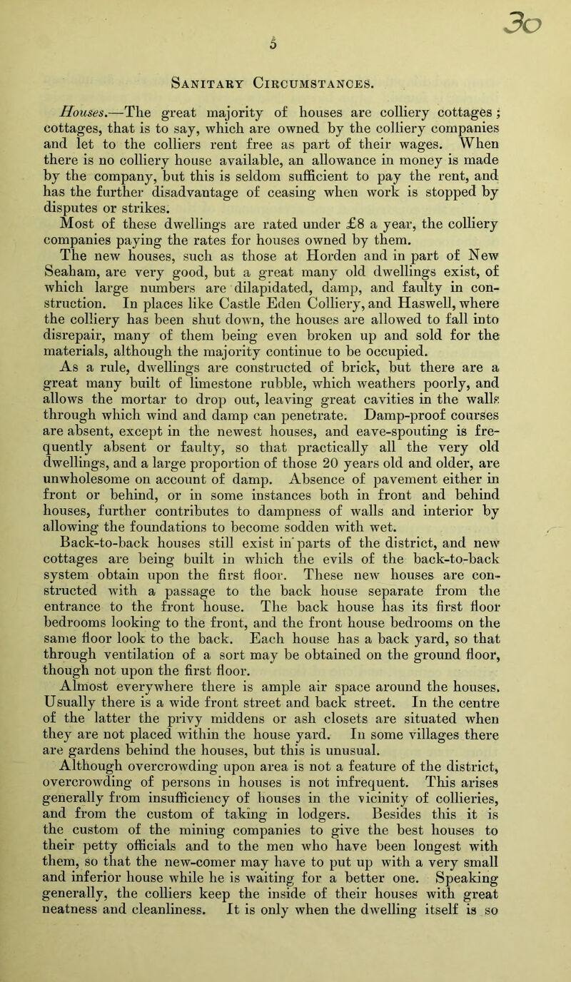 3o Sanitary Circumstances. Houses.—The great majority of houses are colliery cottages; cottages, that is to say, which are owned by the colliery companies and let to the colliers rent free as part of their wages. When there is no colliery house available, an allowance in money is made by the company, but this is seldom sufficient to pay the rent, and has the further disadvantage of ceasing when work is stopped by disputes or strikes. Most of these dwellings are rated under £8 a year, the colliery companies paying the rates for houses owned by them. The new houses, such as those at Horden and in part of New Seaham, are very good, but a great many old dwellings exist, of which large numbers are dilapidated, damp, and faulty in con- struction. In places like Castle Eden Colliery, and Haswell, where the colliery has been shut down, the houses are allowed to fall into disrepair, many of them being even broken up and sold for the materials, although the majority continue to be occupied. As a rule, dwellings are constructed of brick, but there are a great many built of limestone rubble, which weathers poorly, and allows the mortar to drop out, leaving great cavities in the walls through which wind and damp can penetrate. Damp-proof courses are absent, except in the newest houses, and eave-spouting is fre- quently absent or faulty, so that practically all the very old dwellings, and a large proportion of those 20 years old and older, are unwholesome on account of damp. Absence of pavement either in front or behind, or in some instances both in front and behind houses, further contributes to dampness of walls and interior by allowing the foundations to become sodden with wet. Back-to-back houses still exist in parts of the district, and neiv cottages are being built in which the evils of the back-to-back system obtain upon the first floor. These new houses are con- structed with a passage to the back house separate from the entrance to the front house. The back house has its first floor bedrooms looking to the front, and the front house bedrooms on the same floor look to the back. Each house has a back yard, so that through ventilation of a sort may be obtained on the ground floor, though not upon the first floor. Almost everywhere there is ample air space around the houses. Usually there is a wide front street and back street. In the centre of the latter the privy middens or ash closets are situated when they are not placed within the house yard. In some villages there are gardens behind the houses, but this is unusual. Although overcrowding upon area is not a feature of the district, overcrowding of persons in houses is not infrequent. This arises generally from insufficiency of houses in the vicinity of collieries, and from the custom of taking in lodgers. Besides this it is the custom of the mining companies to give the best houses to their petty officials and to the men who have been longest with them, so that the new-comer may have to put up with a very small and inferior house while he is waiting for a better one. Speaking generally, the colliers keep the inside of their houses with great neatness and cleanliness. It is only when the dwelling itself is so