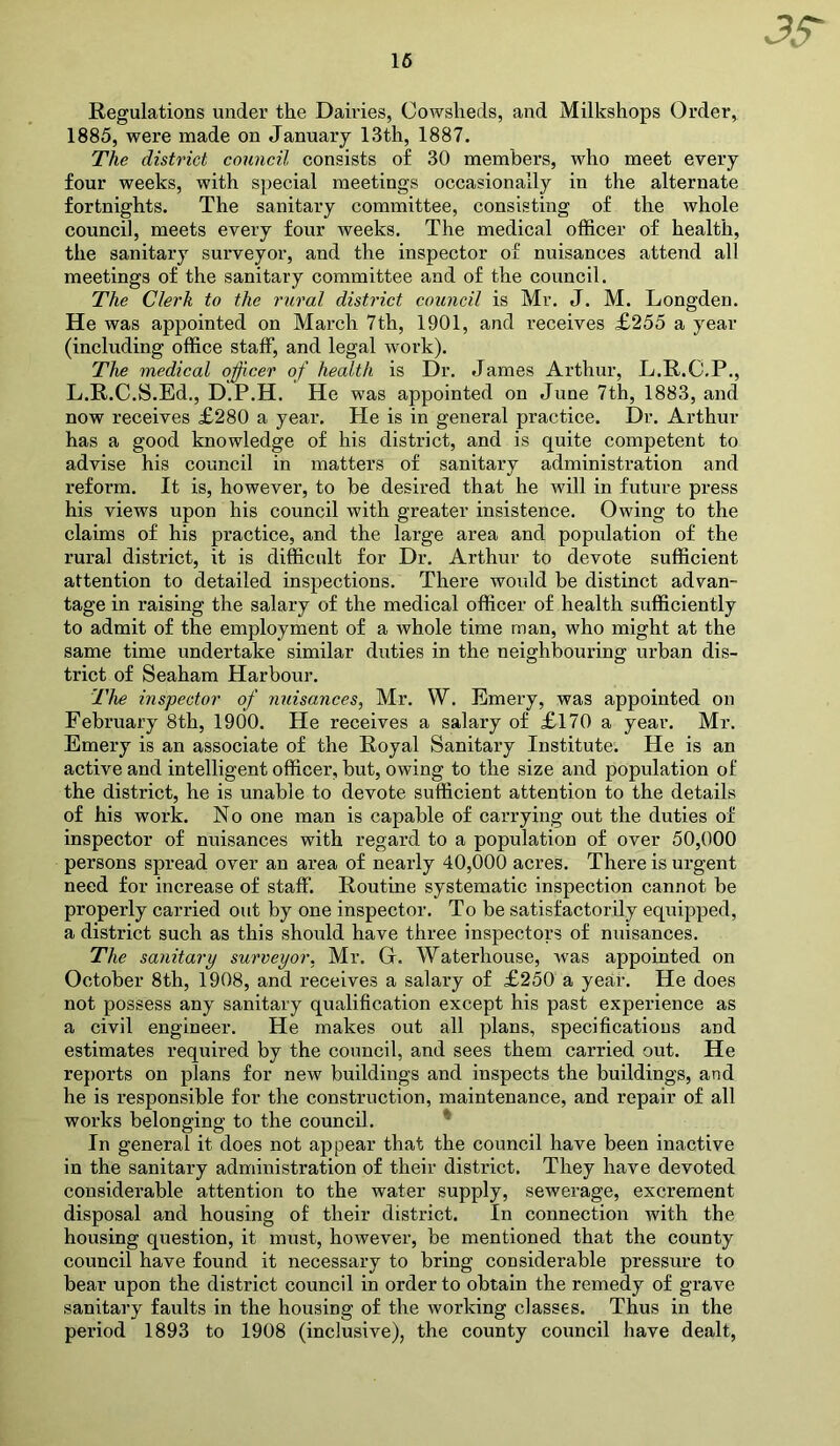 16 Regulations under the Dairies, Cowsheds, and Milkshops Order, 1885, were made on January 13th, 1887. The district council consists of 30 members, who meet every four weeks, with special meetings occasionally in the alternate fortnights. The sanitary committee, consisting of the whole council, meets every four weeks. The medical officer of health, the sanitary surveyor, and the inspector of nuisances attend all meetings of the sanitary committee and of the council. The Clerk to the rural district council is Mr. J. M. Longden. He was appointed on March 7th, 1901, and receives £255 a year (including office staff, and legal work). The medical officer of health is Dr. James Arthur, L.R.C.P., L.R.C.S.Ed., D.P.H. He was appointed on June 7th, 1883, and now receives £280 a year. He is in general practice. Dr. Arthur has a good knowledge of his district, and is quite competent to advise his council in matters of sanitary administration and reform. It is, however, to be desired that he will in future press his views upon his council with greater insistence. Owing to the claims of his practice, and the large area and population of the rural district, it is difficult for Dr. Arthur to devote sufficient attention to detailed inspections. There would be distinct advan- tage in raising the salary of the medical officer of health sufficiently to admit of the employment of a whole time man, who might at the same time undertake similar duties in the neighbouring urban dis- trict of Seaham Harbour. The inspector of nuisances, Mr. W. Emery, was appointed on February 8th, 1900. He receives a salary of £170 a year. Mr. Emery is an associate of the Royal Sanitary Institute. He is an active and intelligent officer, but, owing to the size and population of the district, he is unable to devote sufficient attention to the details of his work. No one man is capable of carrying out the duties of inspector of nuisances with regard to a population of over 50,000 persons spread over an area of nearly 40,000 acres. There is urgent need for increase of staff. Routine systematic inspection cannot be properly carried out by one inspector. To be satisfactorily equipped, a district such as this should have three inspectors of nuisances. The sanitary surveyor, Mr. G. Waterhouse, Avas appointed on October 8th, 1908, and receives a salary of £250 a year. He does not possess any sanitary qualification except his past experience as a civil engineer. He makes out all plans, specifications and estimates required by the council, and sees them carried out. He reports on plans for new buildings and inspects the buildings, and he is responsible for the construction, maintenance, and repair of all works belonging to the council. In general it does not appear that the council have been inactive in the sanitary administration of their district. They have devoted considerable attention to the water supply, sewerage, excrement disposal and housing of their district. In connection with the housing question, it must, however, be mentioned that the county council have found it necessary to bring considerable pressure to bear upon the district council in order to obtain the remedy of grave sanitary faults in the housing of the working classes. Thus in the period 1893 to 1908 (inclusive), the county council have dealt,