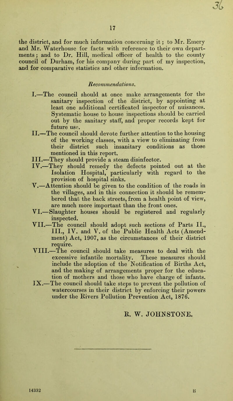 the district, and for much information concerning it; to Mr. Emery and Mr. Waterhouse for facts with reference to their own depart- ments ; and to Dr. Hill, medical officer of health to the county council of Durham, for his company during part of my inspection, and for comparative statistics and other information. Recommendations. I. —The council should at once make arrangements for the sanitary inspection of the district, by appointing at least one additional certificated inspector of nuisances. Systematic house to house inspections should be carried out by the sanitary staff, and proper records kept for future use. II. —The council should devote further attention to the housing of the working classes, with a view to eliminating from their district such insanitary conditions as those mentioned in this report. III. —They should provide a steam disinfector. IY.—They should remedy the defects pointed out at the Isolation Hospital, particularly with regard to the provision of hospital sinks. Y.—Attention should be given to the condition of the roads in the villages, and in this connection it should be remem- bered that the back streets, from a health point of view, are much more important than the front ones. VI. —Slaughter houses should be registered and regularly inspected. VII. —The council should adopt such sections of Parts II., III., IV. and V. of the Public Health Acts (Amend- ment) Act, 1907, as the circumstances of their district require. VIII. —The council should take measures to deal with the excessive infantile mortality. These measures should include the adoption of the Notification of Births Act, and the making of arrangements proper for the educa- tion of mothers and those who have charge of infants. IX. —The council should take steps to prevent the pollution of watercourses in their district by enforcing their powers under the Rivers Pollution Prevention Act, 1876. R. W. JOHNSTONE. 14332 B