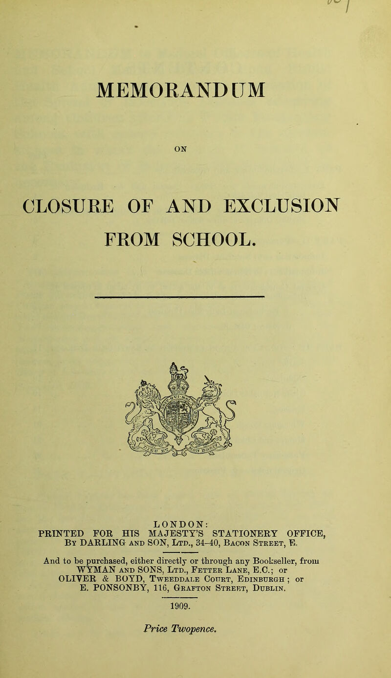 MEMORAND [JM ON CLOSURE OF AND EXCLUSION FROM SCHOOL. LONDON: PRINTED FOR HIS MAJESTY’S STATIONERY OFFICE, By DARLING and SON, Ltd., 34-40, Bacon Street, E, And to be purchased, either directly or through any Bookseller, from WYMAN and SONS, Ltd., Fetter Lane, E.C.; or OLIVER & BOYD, Tweeddale Court, Edinburgh ; or E. PONSONBY, 116, Grafton Street, Dublin. 1909.