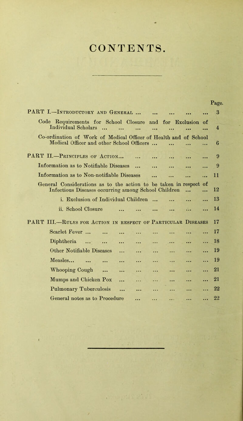 CONTENTS PART I.—Introductory and G-eneral Code Requirements for School Closure and for Exclusion of Individual Scholars Co-ordination of Work of Medical Officer of Health and of School Medical Officer and other School Officers PART II.—Principles op Action Information as to Notifiable Diseases ... Information as to Non-notifiable Diseases General Considerations as to the action to be taken in respect Infectious Diseases occurring among School Children ... i. Exclusion of Individual Children ... ii. School Closure ... of Page. 3 Scarlet Fever ... Diphtheria Other Notifiable Diseases Measles... Whooping Cough Mumps and Chicken Pox Pulmonary Tuberculosis General notes as to Procedure 9 9 11 12 13 14 PART III.—Rules for Action in respect of Particular Diseases 17 17 18 19 19 21 21 22 22