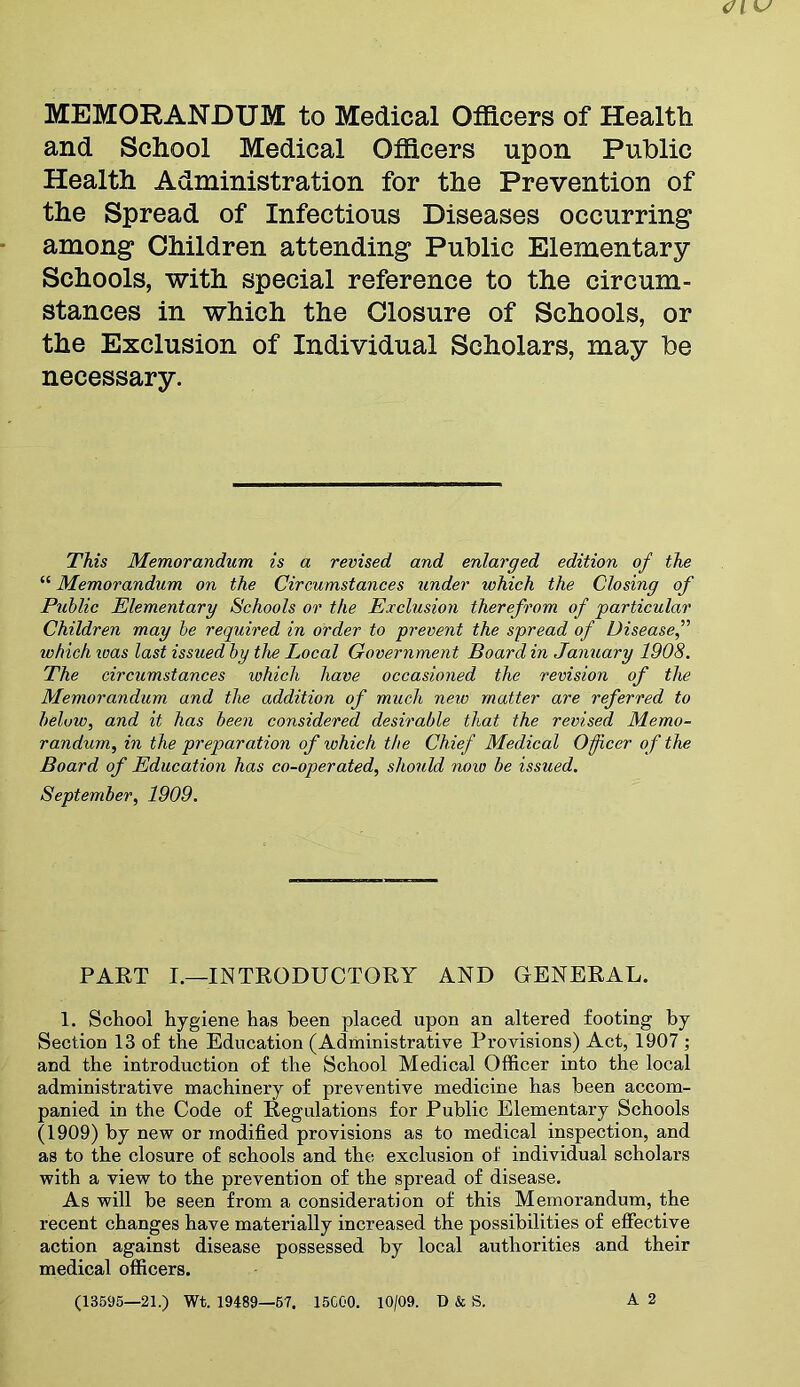 MEMORANDUM to Medical Officers of Health and School Medical Officers upon Public Health Administration for the Prevention of the Spread of Infectious Diseases occurring among Children attending Public Elementary Schools, with special reference to the circum- stances in which the Closure of Schools, or the Exclusion of Individual Scholars, may be necessary. This Memorandum is a revised and enlarged edition of the “ Memorandum on the Circumstances under which the Closing of Public Elementary Schools or the Exclusion therefrom of particular Children may be required in order to prevent the spread of Disease,” which teas last issued by the Local Government Board in January 1908. The circumstances ivhich have occasioned the revision of the Memorandum and the addition of much neiv matter are referred to beluw, and it has been considered desirable that the revised Memo- randum, in the preparation of ivhich the Chief Medical Officer of the Board of Education has co-operated, should noiv be issued. September, 1909. PART I.—INTRODUCTORY AND GENERAL. 1. School hygiene has been placed upon an altered footing by Section 13 of the Education (Administrative Provisions) Act, 1907 ; and the introduction of the School Medical Officer into the local administrative machinery of preventive medicine has been accom- panied in the Code of Regulations for Public Elementary Schools (1909) by new or modified provisions as to medical inspection, and as to the closure of schools and the exclusion of individual scholars with a view to the prevention of the spread of disease. As will be seen from a consideration of this Memorandum, the recent changes have materially increased the possibilities of effective action against disease possessed by local authorities and their medical officers. (13595—21.) Wt. 19489—57. 15C00. 10/09. I) & S. A 2