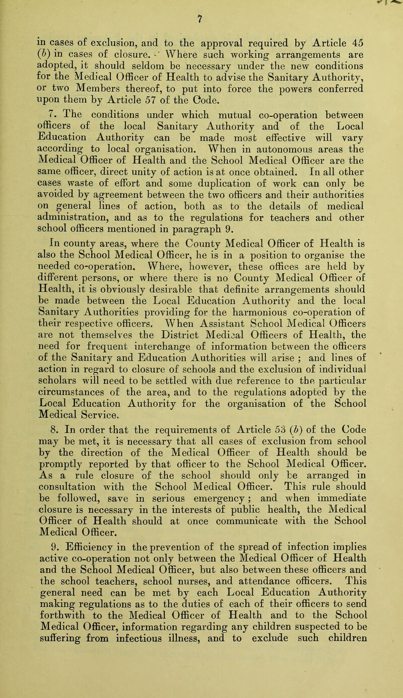 in cases of exclusion, and to the approval required by Article 45 (b) in cases of closure. Where such working arrangements are adopted, it should seldom be necessary under the new conditions for the Medical Officer of Health to advise the Sanitary Authority, or two Members thereof, to put into force the powers conferred upon them by Article 57 of the Code. 7. The conditions under which mutual co-operation between officers of the local Sanitary Authority and of the Local Education Authority can be made most effective will vary according to local organisation. When in autonomous areas the Medical Officer of Health and the School Medical Officer are the same officer, direct unity of action is a,t once obtained. In all other cases waste of effort and some duplication of work can only be avoided by agreement between the two officers and their authorities on general lines of action, both as to the details of medical administration, and as to the regulations for teachers and other school officers mentioned in paragraph 9. In county areas, where the County Medical Officer of Health is also the School Medical Officer, he is in a position to organise the needed co-operation. Where, however, these offices are held by different persons, or where there is no County Medical Officer of Health, it is obviously desirable that definite arrangements should be made between the Local Education Authority and the local Sanitary Authorities providing for the harmonious co-operation of their respective officers. When Assistant School Medical Officers are not themselves the District Medical Officers of Health, the need for frequent interchange of information between the officers of the Sanitary and Education Authorities will arise ; and lines of action in regard to closure of schools and the exclusion of individual scholars will need to be settled with due reference to the, particular circumstances of the area, and to the regulations adopted by the Local Education Authority for the organisation of the School Medical Service. 8. In order that the requirements of Article 53 (b) of the Code may be met, it is necessary that all cases of exclusion from school by the direction of the Medical Officer of Health should be promptly reported by that officer to the School Medical Officer. As a rule closure of the school should only be arranged in consultation with the School Medical Officer. This rule should be followed, save in serious emergency; and when immediate closure is necessary in the interests of public health, the Medical Officer of Health should at once communicate with the School Medical Officer. 9. Efficiency in the prevention of the spread of infection implies active co-operation not only between the Medical Officer of Health and the School Medical Officer, but also between these officers and the school teachers, school nurses, and attendance officers. This general need can be met by each Local Education Authority making regulations as to the duties of each of their officers to send forthwith to the Medical Officer of Health and to the School Medical Officer, information regarding any children suspected to be suffering from infectious illness, and to exclude such children