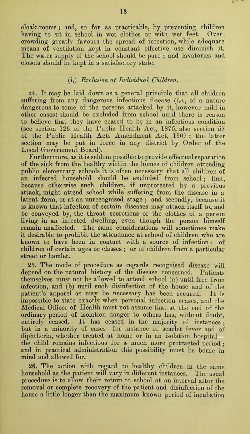 cloak-rooms; and, so far as practicable, by preventing children having to sit in school in wet clothes or with wet feet. Over- crowding greatly favours the spread of infection, while adequate means of ventilation kept in constant effective use diminish it. The water supply of the school should be pure ; and lavatories and closets should be kept in a satisfactory state. (i.) Exclusion of Individual Children. 24. It may be laid down as a general principle that all children suffering from any dangerous infectious disease (i.e., of a nature dangerous to some of the persons attacked by it, however mild in other cases) should be excluded from school until there is reason to believe that they have ceased to be in an infectious condition (see section 126 of the Public Health Act, 1875, also section 57 of the Public Health Acts Amendment Act, 1907 ; the latter section may be put in force in any district by Order of the Local Government Board). Furthermore, as it is seldom possible to provide effectual separation of the sick from the healthy within the homes of children attending public elementary schools it is often necessary that all children of an infected household should be excluded from school; first, because otherwise such children, if unprotected by a previous attack, might attend school while suffering from the disease in a latent form, or at an unrecognised stage ; and secondly, because it is known that infection of certain diseases may attach itself to, and be conveyed by, the throat secretions or the clothes of a person living in an infected dwelling, even though the person himself remain unaffected. The same considerations will sometimes make it desirable to prohibit the attendance at school of children who are known to have been in contact with a source of infection ; of children of certain ages or classes ; or of children from a particular street or hamlet. 25. The mode of procedure as regards recognised disease will depend on the natural history of the disease concerned. Patients themselves must not be allowed to attend school (a) until free from infection, and (b) until such disinfection of the house and of the patient’s apparel as may be necessary has been secured. It is impossible to state exactly when personal infection ceases, and the Medical Officer of Health must not assume that at the end of the ordinary period of isolation danger to others has, without doubt, entirely ceased. It has ceased in the majority of instances; but in a minority of cases—for instance of scarlet fever and of diphtheria, whether treated at home or in an isolation hospital— the child remains infectious for a much more protracted period; and in practical administration this possibility must be borne in mind and allowed for. 26. The action with regard to healthy children in the same household as the patient will vary in different instances. The usual procedure is to allow their return to school at an interval after the removal or complete recovery of the patient and disinfection of the house a little longer than the maximum known period of incubation