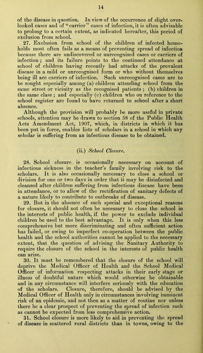 of the disease in question. In view of the occurrence of slight over- looked cases and of “carrier” cases of infection, it is often advisable to prolong to a certain extent, as indicated hereafter, this period of exclusion from school. 27. Exclusion from school of the children of infected house- holds most often fails as a means of preventing spread of infection because there are undiscovered or unrecognised cases or carriers of infection ; and its failure points to the continued attendance at school of children having recently had attacks of the prevalent disease in a mild or unrecognised form or who without themselves being ill are carriers of infection. Such unrecognised cases are to be sought especially among (a) children attending school from the same street or vicinity as the recognised patients ; (b) children in the same class ; and especially (c) children who on reference to the school register are found to have returned to school after a short absence. Although the provision will probably he more useful in private schools, attention may be drawn to section 58 of the Public Health Acts Amendment Act, 1907, which, in districts in which it has been put in force, enables lists of scholars in a school in which any scholar is suffering from an infectious disease to be obtained. (ii.) School Closure. 28. School closure is occasionally necessary on account of infectious sickness in the teacher’s family involving risk to the scholars. It is also occasionally necessary to close a school or division for one or two days in order that it may be disinfected and cleansed after children suffering from infectious disease have been in attendance, or to allow of the rectification of sanitary defects of a nature likely to contribute to outbreaks of disease. 29. But in the absence of such special and exceptional reasons for closure, it should not often be necessary to close the school in the interests of public health, if the power to exclude individual children be used to the best advantage. It is only when this less comprehensive but more discriminating and often sufficient action has failed, or owing to imperfect co-operation between the public health and the school authorities cannot be applied to the necessary extent, that the question of advising the Sanitary Authority to require the closure of the school in the interests of public health can arise. 30. It must be remembered that the closure of the school will deprive the Medical Officer of Health and the School Medical Officer of information respecting attacks in their early stage or illness of doubtful nature which would otherwise be obtainable and in any circumstance will interfere seriously with the education of the scholars. Closure, therefore, should be advised by the Medical Officer of Health only in circumstances involving imminent risk of an epidemic, and not then as a matter of routine nor unless there be a clear prospect of preventing the spread of infection such as cannot be expected from less comprehensive action. 31. School closure is more likely to aid in preventing the spread of disease in scattered rural districts than in towns, owing to the