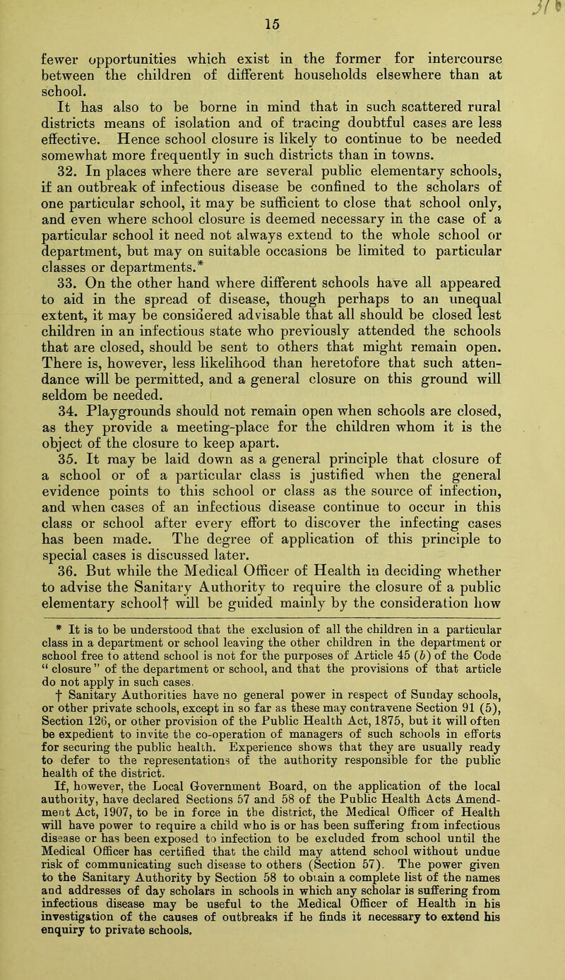 Jf* fewer opportunities which exist in the former for intercourse between the children of different households elsewhere than at school. It has also to be borne in mind that in such scattered rural districts means of isolation and of tracing doubtful cases are less effective. Hence school closure is likely to continue to be needed somewhat more frequently in such districts than in towns. 32. In places where there are several public elementary schools, if an outbreak of infectious disease be confined to the scholars of one particular school, it may be sufficient to close that school only, and even where school closure is deemed necessary in the case of a particular school it need not always extend to the whole school or department, but may on suitable occasions be limited to particular classes or departments.* 33. On the other hand where different schools have all appeared to aid in the spread of disease, though perhaps to an unequal extent, it may be considered advisable that all should be closed lest children in an infectious state who previously attended the schools that are closed, should be sent to others that might remain open. There is, however, less likelihood than heretofore that such atten- dance will be permitted, and a general closure on this ground will seldom be needed. 34. Playgrounds should not remain open when schools are closed, as they provide a meeting-place for the children whom it is the object of the closure to keep apart. 35. It may be laid down as a general principle that closure of a school or of a particular class is justified when the general evidence points to this school or class as the source of infection, and when cases of an infectious disease continue to occur in this class or school after every effort to discover the infecting cases has been made. The degree of application of this principle to special cases is discussed later. 36. But while the Medical Officer of Health in deciding whether to advise the Sanitary Authority to require the closure of a public elementary schoolf will be guided mainly by the consideration how * It is to be understood that the exclusion of all the children in a particular class in a department or school leaving the other children in the department or school free to attend school is not for the purposes of Article 45 (6) of the Code “ closure ” of the department or school, and that the provisions of that article do not apply in such cases. f Sanitary Authorities have no general power in respect of Sunday schools, or other private schools, except in so far as these may contravene Section 91 (5), Section 126, or other provision of the Public Health Act, 1875, but it will often be expedient to invite the co-operation of managers of such schools in efforts for securing the public health. Experience shows that they are usually ready to defer to the representations of the authority responsible for the public health of the district. If, however, the Local Government Board, on the application of the local authority, have declared Sections 57 and 58 of the Public Health Acts Amend- ment Act, 1907, to be in force in the district, the Medical Officer of Health will have power to require a child who is or has been suffering from infectious disease or has been exposed to infection to be excluded from school until the Medical Officer has certified that the child may attend school without undue risk of communicating such disease to others (Section 57). The power given to the Sanitary Authority by Section 58 to obtain a complete list of the names and addresses of day scholars in schools in which any scholar is suffering from infectious disease may be useful to the Medical Officer of Health in his investigation of the causes of outbreaks if he finds it necessary to extend his enquiry to private schools.