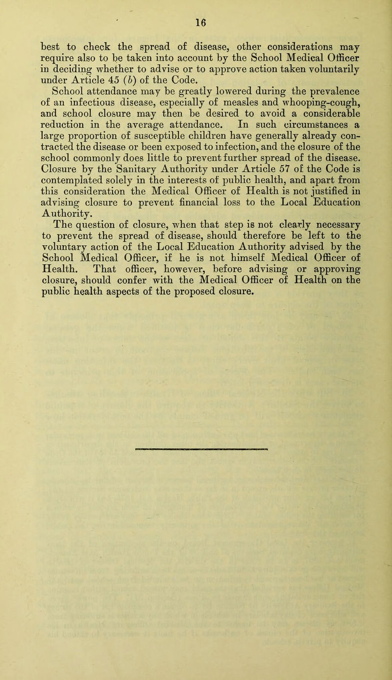 best to check the spread of disease, other considerations may require also to be taken into account by the School Medical Officer in deciding whether to advise or to approve action taken voluntarily under Article 45 (b) of the Code. School attendance may be greatly lowered during the prevalence of an infectious disease, especially of measles and whooping-cough, and school closure may then be desired to avoid a considerable reduction in the average attendance. In such circumstances a large proportion of susceptible children have generally already con- tracted the disease or been exposed to infection, and the closure of the school commonly does little to prevent further spread of the disease. Closure by the Sanitary Authority under Article 57 of the Code is contemplated solely in the interests of public health, and apart from this consideration the Medical Officer of Health is not justified in advising closure to prevent financial loss to the Local Education Authority. The question of closure, when that step is not clearly necessary to prevent the spread of disease, should therefore be left to the voluntary action of the Local Education Authority advised by the School Medical Officer, if he is not himself Medical Officer of Health. That officer, however, before advising or approving closure, should confer with the Medical Officer of Health on the public health aspects of the proposed closure.