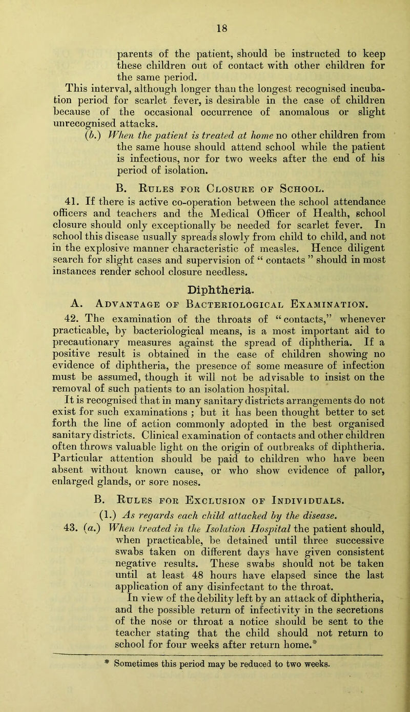 parents of the patient, should be instructed to keep these children out of contact with other children for the same period. This interval, although longer than the longest recognised incuba- tion period for scarlet fever, is desirable in the case of children because of the occasional occurrence of anomalous or slight unrecognised attacks. (b.) When the patient is treated at home no other children from the same house should attend school while the patient is infectious, nor for two weeks after the end of his period of isolation. B. Rules for Closure of School. 41. If there is active co-operation between the school attendance officers and teachers and the Medical Officer of Health, school closure should only exceptionally be needed for scarlet fever. In school this disease usually spreads slowly from child to child, and not in the explosive manner characteristic of measles. Hence diligent search for slight cases and supervision of “ contacts ” should in most instances render school closure needless. Diphtheria. A. Advantage of Bacteriological Examination. 42. The examination of the throats of “ contacts,” whenever practicable, by bacteriological means, is a most important aid to precautionary measures against the spread of diphtheria. If a positive result is obtained in the case of children showing no evidence of diphtheria, the presence of some measure of infection must be assumed, though it will not be advisable to insist on the removal of such patients to an isolation hospital. It is recognised that in many sanitary districts arrangements do not exist for such examinations ; but it has been thought better to set forth the line of action commonly adopted in the best organised sanitary districts. Clinical examination of contacts and other children often throws valuable light on the origin of outbreaks of diphtheria. Particular attention should be paid to children who have been absent without known cause, or who show evidence of pallor, enlarged glands, or sore noses. B. Rules for Exclusion of Individuals. (1.) As regards each child attacked by the disease. 43. (a.) When treated in the Isolation Hospital the patient should, when practicable, be detained until three successive swabs taken on different days have given consistent negative results. These swabs should not be taken until at least 48 hours have elapsed since the last application of any disinfectant to the throat. In view of the debility left by an attack of diphtheria, and the possible return of infectivity in the secretions of the nose or throat a notice should be sent to the teacher stating that the child should not return to school for four weeks after return home.*