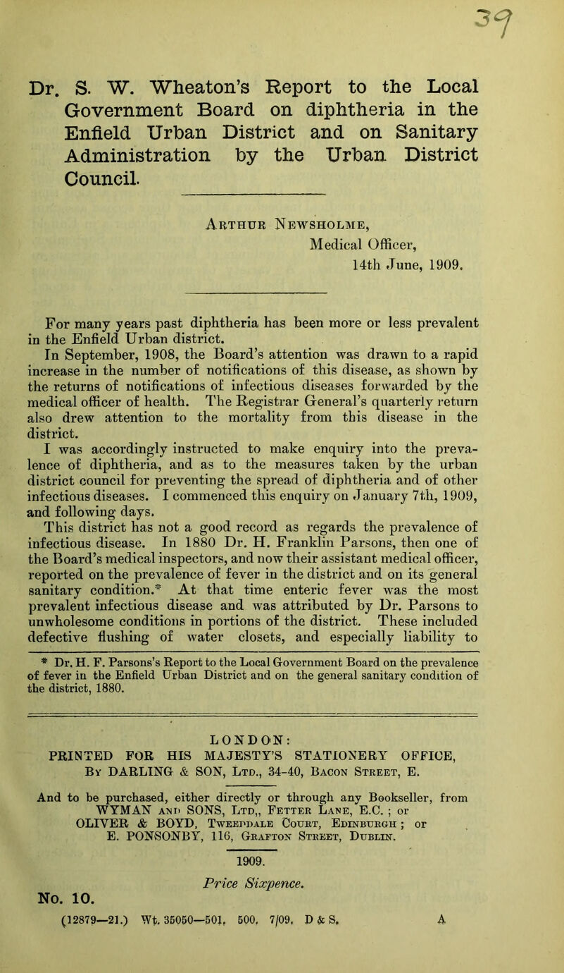 Dr. S. W. Wheaton’s Report to the Local Government Board on diphtheria in the Enfield Urban District and on Sanitary- Administration by the Urban District Council. Arthur Newsholme, Medical Officer, 14th June, 1909. For many years past diphtheria has been more or less prevalent in the Enfield Urban district. In September, 1908, the Board’s attention was drawn to a rapid increase in the number of notifications of this disease, as shown by the returns of notifications of infectious diseases forwarded by the medical officer of health. I'he Registrar General’s quarterly return also drew attention to the mortality from this disease in the district. I was accordingly instructed to make enquiry into the preva- lence of diphtheria, and as to the measures taken by the urban district council for preventing the spread of diphtheria and of other infectious diseases. I commenced this enquiry on January 7th, 1909, and following days. This district has not a good record as regards the prevalence of infectious disease. In 1880 Dr. H. Franklin Parsons, then one of the Board’s medical inspectors, and now their assistant naedical officer, reported on the prevalence of fever in the district and on its general sanitary condition.* At that time enteric fever was the most prevalent infectious disease and was attributed by Dr. Parsons to unwholesome conditions in portions of the district. These included defective flushing of water closets, and especially liability to * Dr. H. F. Parsons’s Report to the Local Government Board on the prevalence of fever in the Enfield Urban District and on the general sanitary condition of the district, 1880. LONDON: PRINTED FOR HIS MA.JESTY’S STATIONERY OFFICE, By darling & SON, Ltd., 34-40, Bacon Street, E. And to be purchased, either directly or through any Bookseller, from WYMAN AND SONS, Ltd,, Fetter Lane, E.C. ; or OLIVER & BOYD, Tweeddale Court, Edinburgh ; or E. PONSONBY, 116, Grafton Street, Dublin. No. 10. 1909. Price Sixpence. (12879—21.) Wt. 35060—501, 600, 7/09, D & S. A