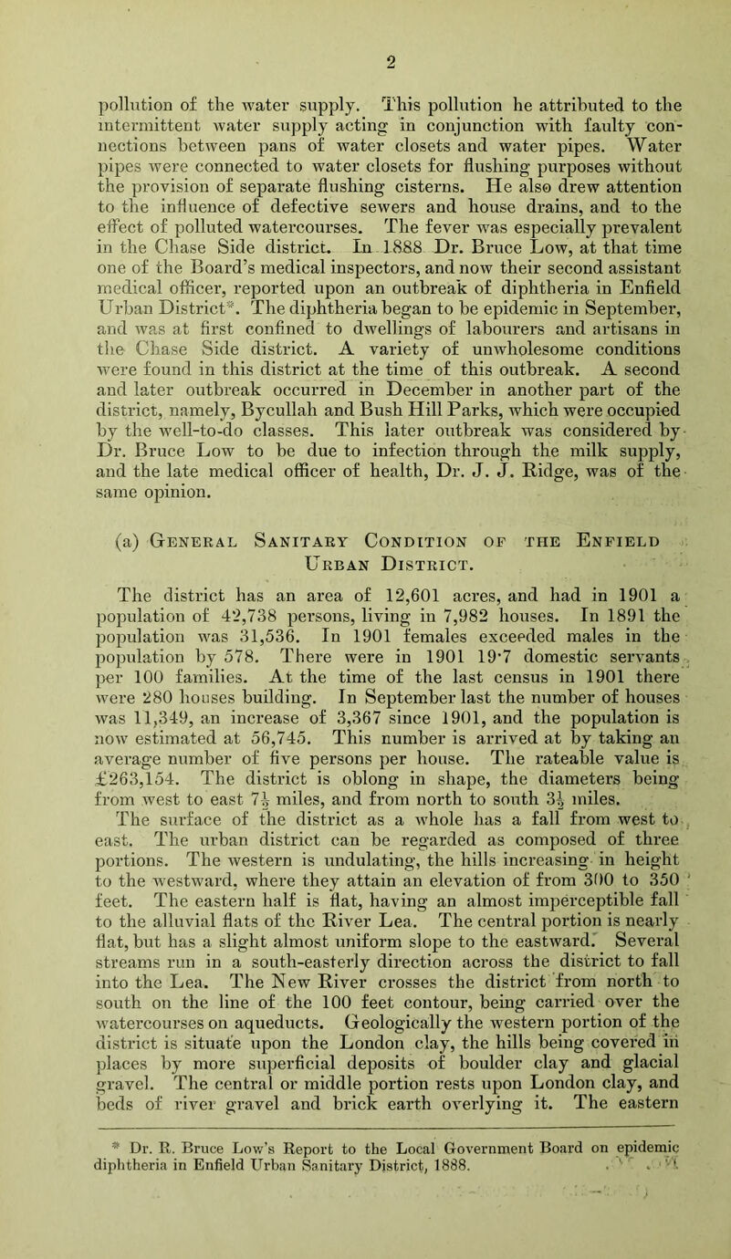 ])o]lution of the water supply. This pollution he attributed to the intermittent water supply acting in conjunction with faulty con- nections between pans of water closets and water pipes. Water pipes were connected to water closets for flushing purposes without the provision of separate flushing cisterns. He also drew attention to the influence of defective sewers and house drains, and to the effect of polluted watercourses. The fever was especially prevalent in the Chase Side district. In 1888 Dr. Bruce Low, at that time one of the Board’s medical inspectors, and now their second assistant medical officer, reported upon an outbreak of diphtheria in Enfleld Urban District*. The diphtheria began to be epidemic in September, and was at first confined to dwellings of labourers and artisans in tlie Chase Side district. A variety of unwholesome conditions were found in this district at the time of this outbreak. A second and later outbreak occurred in December in another part of the district, namely, Bycullah and Bush Hill Parks, which were occupied by the well-to-do classes. This later outbreak was considered by Dr. Bruce Low to be due to infection through the milk supply, and the late medical officer of health. Dr. J. J. Ridge, was of the same opinion. (a) General Sanitary Condition op the Enfield Urban District. The district has an area of 12,601 acres, and had in 1901 a population of 42,738 persons, living in 7,982 houses. In 1891 the population was 31,536. In 1901 females exceeded males in the population by 578. There were in 1901 19’7 domestic servants per 100 families. At the time of the last census in 1901 there were 280 houses building. In September last the number of houses was 11,349, an increase of 3,367 since 1901, and the population is now estimated at 56,745. This number is arrived at by taking an average number of five persons per house. The rateable value is £263,154. The district is oblong in shape, the diameters being from west to east 7^ miles, and from north to south 3^ miles. The surface of the district as a whole has a fall from west to east. The urban district can be regarded as composed of three portions. The western is undulating, the hills increasing in height to the westward, where they attain an elevation of from 300 to 350 ' feet. The eastern half is flat, having an almost imperceptible fall to the alluvial flats of the River Lea. The central portion is nearly flat, but has a slight almost uniform slope to the eastward.' Several streams run in a south-easterly direction across the district to fall into the Lea. The New River crosses the district from north to south on the line of the 100 feet contour, being can-ied over the watercourses on aqueducts. Geologically the western portion of the district is situate upon the London clay, the hills being covered in places by more superficial deposits of boulder clay and glacial gravel. The central or middle portion rests upon London clay, and beds of river gravel and brick earth overlying it. The eastern Dr. R. Bruce Lov/’s Report to the Local Government Board on epidemic diphtheria in Enfield Urban Sanitary District, 1888. . ' . •'t