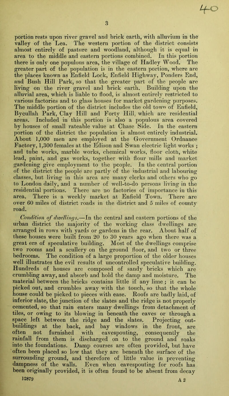portion rests upon river gravel and brick earth, with alluvium in the valley of the Lea. The western portion of the district consists almost entirely of pasture and woodland, although it is equal in area to the middle and eastern portions combined. In this portion there is only one populous area, the village of Hadley Wood. The greater part of the population is in the eastern portion, where are the places known as Enfield Lock, Enfield Highway, Ponders End, and Bush Hill Park, so that the greater part of the people are living on the river gravel and brick earth. Building upon the alluvial area, which is liable to flood, is almost entirely restricted to various factories and to glass houses for market gardening purposes. The middle portion of the district includes the old town of Enfield, Bycullah Park, Clay Hill and Forty Hill, which are residential areas. Included in this portion is also a populous area covered by houses of small rateable value at Chase Side. In the eastern portion of the district the population is almost entirely industrial. About 1,000 men are employed at the Government Ordnance Factory, 1,300 females at the Edison and Swan electric light works ; and tube works, marble works, chemical works, floor cloth, white lead, paint, and gas works, together with flour mills and market gardening give employment to the people. In the central portion of the district the people are partly of the industrial and labouring classes, but living in this area are many clerks and others who go to London daily, and a number of well-to-do persons living in the residential portions. There are no factories of importance in this area. There is a weekly market at Enfield Town. There are over 60 miles of district roads in the district and 5 miles of county road. Condition of dwellings.—In the central and eastern portions of the urban district the majority of the working class dwellings are arranged in rows with yards or gardens in the rear. About half of these houses were built from 20 to 30 years ago when there was a great era of speculative building. Most of the dwellings comprise two rooms and a scullery on the ground floor, and two or three bedrooms. The condition of a large proportion of the older houses well illustrates the evil results of uncontrolled speculative building. Hundreds of houses are composed of sandy bricks which are crumbling away, and absorb and hold the damp and moisture. The material between the bricks contains little if any lime ; it can be picked out, and crumbles away with the touch, so that the whole house could be picked to pieces with ease. Roofs are badly laid, of inferior slate, the junction of the slates and the ridge is not properly cemented, so that rain enters many dwellings from detachment of tiles, or owing to its blowing in beneath the eaves or through a space left between the ridge and the slates. Projecting out- buildings at the back, and bay windows in the front, are often not furnished with eavespouting, consequently the rainfall from them is discharged on to the ground and soaks into the foundations. Damp courses are often provided, but have often been placed so low that they are beneath the surface of the surrounding ground, and therefore of little value in preventing dampness of the walls. Even when eavespouting for roofs has been originally provided, it is often found to be absent from decay 12879 A 2