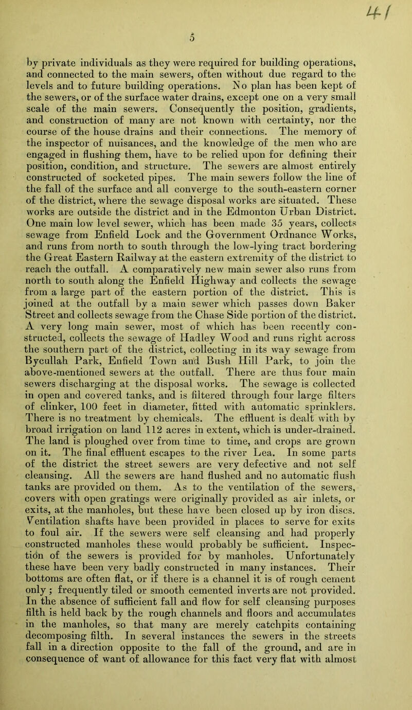 by private individuals as they were required for building operations, and connected to the main sewers, often without due regard to the levels and to future building operations. No plan has been kept of the sewers, or of the surface water drains, except one on a very small scale of the main sewers. Consequently the position, gradients, and construction of many are not known with certainty, nor the course of the house drains and their connections. The memory of the inspector of nuisances, and the knowledge of the men who are engaged in flushing them, have to be relied upon for defining their position, condition, and structure. The sewers are almost entirely constructed of socketed pipes. The main sewers follow the line of the fall of the surface and all converge to the south-eastern corner of the district, where the sewage disposal works are situated. These works are outside the district and in the Edmonton Urban District. One main low level sewer, which has been made 35 years, collects sewage from Enfield Lock and the Government Ordnance Works, and runs from north to south through the low-lying tract bordering the Great Eastern Railway at the eastern extremity of the district to reach the outfall. A comparatively new main sewer also runs from north to south along the Enfield Highway and collects the sewage from a large part of the eastern portion of the district. This is joined at the outfall by a main sewer which passes down Baker Street and collects sewage from the Chase Side portion of the district. A very long main sewer, most of which has been recently con- structed, collects the sewage of Hadley Wood and runs right across the southern part of the district, collecting in its way sewage from Bycullah Park, Enfield Town and Bush Hill Park, to join the above-mentioned sewers at the outfall. There are thus four main sewers discharging at the disposal works. The sewage is collected in open and covered tanks, and is filtered through four large filters of clinker, 100 feet in diameter, fitted with automatic sprinklers. There is no treatment by chemicals. The effluent is dealt with by broad irrigation on land 112 acres in extent, which is under-drained. The land is ploughed over from time to time, and crops are grown on it. The final effluent escapes to the river Lea. In some parts of the district the street sewers are very defective and not self cleansing. All the sewers are hand flushed and no automatic flush tanks are provided on them. As to the ventilation of the sewers, covers with open gratings were originally provided as air inlets, or exits, at the manholes, but these have been closed up by iron discs. Ventilation shafts have been provided in places to serve for exits to foul air. If the sewers were self cleansing and had properly constructed manholes these would probably be sufficient. Inspec- tidn of the sewers is provided for by manholes. Unfortunately these have been very badly constructed in many instances. Their bottoms are often flat, or if there is a channel it is of rough cement only ; frequently tiled or smooth cemented inverts are not provided. In the absenee of sufficient fall and flow for self cleansing purposes filth is held back by the rough channels and floors and accumulates in the manholes, so that many are merely catchpits containing decomposing filtb. In several instances the sewers in the streets fall in a direction opposite to the fall of the ground, and are in consequence of want of allowance for this fact very flat with almost