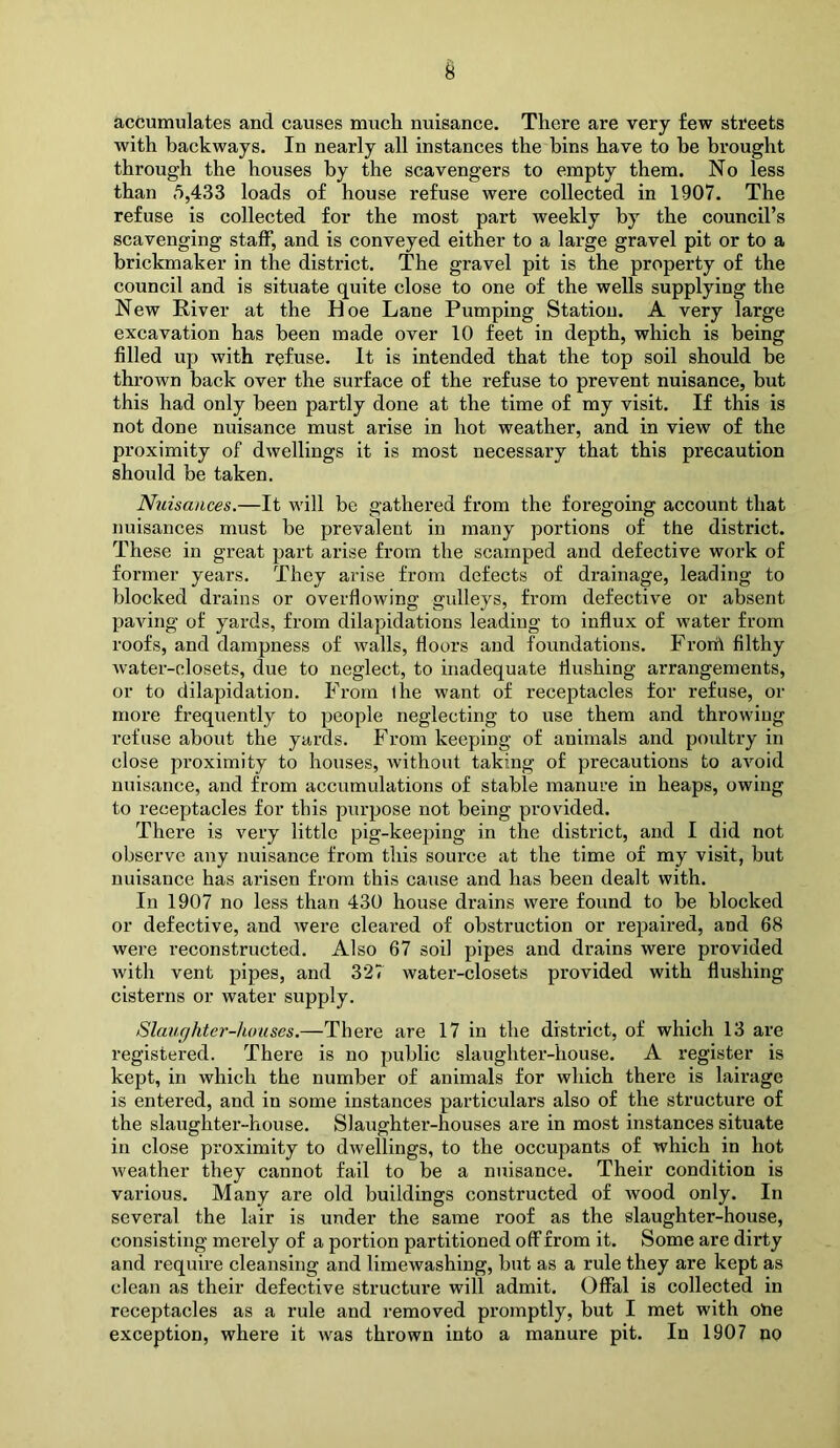 accumulates and causes much nuisance. There are very few streets with backways. In nearly all instances the bins have to be brought through the houses by the scavengers to empty them. No less than 5,433 loads of house refuse were collected in 1907. The refuse is collected for the most part weekly by the council’s scavenging staff, and is conveyed either to a large gravel pit or to a brickmaker in the district. The gravel pit is the property of the council and is situate quite close to one of the wells supplying the New River at the Hoe Lane Pumping Station. A very large excavation has been made over 10 feet in depth, which is being filled up with refuse. It is intended that the top soil should be thrown back over the surface of the refuse to prevent nuisance, but this had only been partly done at the time of my visit. If this is not done nuisance must arise in hot weather, and in view of the proximity of dwellings it is most necessary that this precaution should be taken. Nuisances.—It will be gathered from the foregoing account that nuisances must be prevalent in many portions of the district. These in great part arise from the scamped and defective work of former years. They arise from defects of drainage, leading to blocked drains or overflowing gulleys, from defective or absent paving of yards, from dilapidations leading to influx of water from roofs, and dampness of walls, floors and foundations. Frorii filthy water-closets, due to neglect, to inadequate flushing arrangements, or to dilapidation. From I he want of receptacles for refuse, or more frequently to people neglecting to use them and throwing refuse about the yards. From keeping of animals and poultry in close proximity to houses, without taking of precautions to avoid nuisance, and from accumulations of stable manure in heaps, owing to receptacles for this purpose not being provided. There is very little pig-keeping in the district, and I did not observe any nuisance from this source at the time of my visit, but nuisance has arisen from this cause and has been dealt with. In 1907 no less than 430 house drains were found to be blocked or defective, and Avere cleared of obstruction or repaired, and 68 were reconstructed. Also 67 soil pipes and drains were provided Avith vent pipes, and 327 water-closets provided with flushing cisterns or water supply. Slaughter-houses.—There are 17 in the district, of which 13 are registered. There is no public slaughter-house. A register is kept, in which the number of animals for which there is lairage is entered, and in some instances particulars also of the structure of the slaughter-house. Slaughter-houses ai*e in most instances situate in close proximity to dwellings, to the occupants of which in hot Aveather they cannot fail to be a nuisance. Their condition is various. Many are old buildings constructed of wood only. In several the lair is under the same roof as the slaughter-house, consisting merely of a portion partitioned off from it. Some are dirty and require cleansing and limewashing, but as a rule they are kept as clean as their defective structure will admit. Offal is collected in receptacles as a rule and removed promptly, but I met with oue exception, where it Avas thrown into a manure pit. In 1907 no