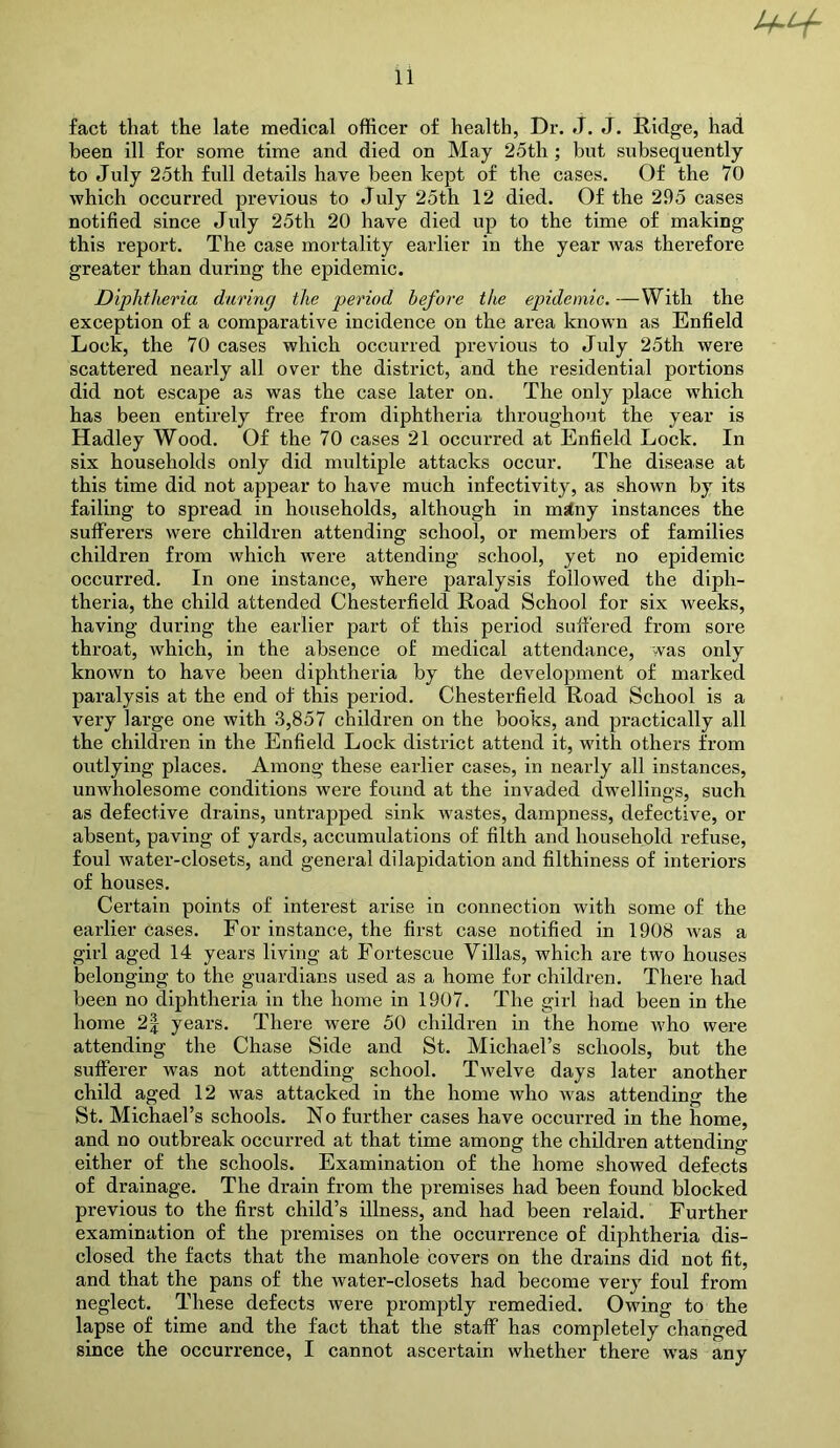 fact that the late medical officer of health, Dr. J. J, Ridge, had been ill for some time and died on May 25th; but subsequently to July 25th full details have been kept of the cases. Of the 70 which occurred previous to July 25th 12 died. Of the 295 cases notified since July 25th 20 have died up to the time of making this report. The case mortality earlier in the year was therefore greater than during the epidemic. Diphtheria during the period before the epidemic. —With the exception of a comparative incidence on the area known as Enfield Lock, the 70 cases which occurred previous to July 25th were scattered nearly all over the district, and the residential portions did not escape as was the case later on. The only place which has been entirely free from diphtheria throughout the year is Hadley Wood. Of the 70 cases 21 occurred at Enfield Lock. In six households only did multiple attacks occur. The disease at this time did not appear to have much infectivity, as shown by its failing to spread in households, although in malny instances the sufferers were children attending school, or members of families children from which were attending school, yet no epidemic occurred. In one instance, where paralysis followed the diph- theria, the child attended Chesterfield Road School for six weeks, having during the earlier part of this period suffered from sore throat, which, in the absence of medical attendance, was only known to have been diphtheria by the development of marked paralysis at the end of this period. Chesterfield Road School is a very large one with 3,857 children on the books, and practically all the children in the Enfield Lock distiict attend it, with others from outlying places. Among these earlier cases, in nearly all instances, unwholesome conditions were found at the invaded dwellings, such as defective drains, untrapped sink wastes, dampness, defective, or absent, paving of yards, accumulations of filth and household refuse, foul water-closets, and general dilapidation and filthiness of interiors of houses. Certain points of interest arise in connection with some of the earlier cases. For instance, the first case notified in 1908 Avas a girl aged 14 years living at Fortescue Villas, which are two houses belonging to the guardians used as a home for children. There had been no diphtheria in the home in 1907. The girl had been in the home 2| years. There were 50 children in the home Avho were attending the Chase Side and St. Michael’s schools, but the sufferer was not attending school. Twelve days later another child aged 12 was attacked in the home who was attending the St. Michael’s schools. No further cases have occurred in the home, and no outbreak occurred at that time among the children attending either of the schools. Examination of the home showed defects of drainage. The drain from the premises had been found blocked previous to the first child’s illness, and had been relaid. Further examination of the premises on the occurrence of diphtheria dis- closed the facts that the manhole covers on the drains did not fit, and that the pans of the water-closets had become very foul from neglect. These defects were promptly remedied. Owing to the lapse of time and the fact that the staff has completely changed since the occurrence, I cannot ascertain whether there was any