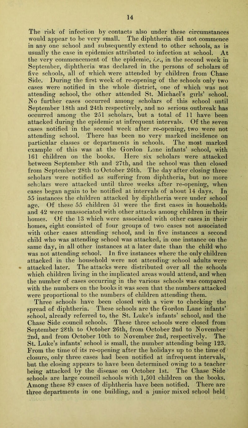 The risk of infection by contacts also under these circumstances would appear to be very small. The diphtheria did not commence in any one school and subsequently extend to other schools, as is usually the case in epidemics attributed to infection at school. At the very commencement of the epidemic, z'.e., in the second week in September, diphtheria was declared in the persons of scholars of five schools, all of which were attended by children from Chase Side. During the first week of re-opening of the schools only two cases were notified in the whole district, one of which was not attending school, the other attended St. Michael’s girls’ school. No further cases occurred among scholars of this school until September 18th and 24th respectively, and no serious outbreak has occurred among the 251 scholars, but a total of 11 have been attacked during the epidemic at infrequent intervals. Of the seven cases notified in the second week after re-opening, two were not attending school. There has been no very marked incidence on particular classes or departments in schools. The most marked example of this was at the Gordon Lane infants’ school, with 161 children on the books. Here six scholars were attacked between September 8th and 27th, and the school was then closed from September 28th to October 26th. The day after closing three scholars were notified as suflTering from diphtheria, but no more scholars were attacked until three weeks after re-opening, when cases began again to be notified at intervals of about 14 days. In 55 instances the children attacked by diphtheria were under school age. Of these 55 children 51 were the first cases in households and 42 were unassociated with other attacks among children in their homes. Of the 13 which were associated with other cases in their homes, eight consisted of four groups of two cases not associated with other cases attending school, and in five instances a second child who was attending school was attacked, in one instance on the same day, in all other instances at a later date than the child who was not attending school. In five instances where the only children attacked in the household were not attending school adults were attacked later. The attacks were distributed over all the schools which children living in the implicated areas would attend, and when the number of cases occurring in the various schools was compared with the numbers on the books it was seen that the numbers attacked were proportional to the numbers of children attending them. Three schools have been closed with a view to checking the spread of diphtheria. These schools are the Gordon Lane infants’ school, already referred to, the St. Luke’s infants’ school, and the Chase Side council schools. These three schools were closed from September 28th to October 26th, from October 2nd to November 2nd, and from October 10th to November 2nd, respectively. The St. Luke’s infants’ school is small, the number attending being 123. From the time of its re-opening after the holidays up to the time of closure, only three cases had been notified at infrequent intervals, but the closing appears to have been determined owing to a teacher being attacked by the disease on October 1st. The Chase Side schools are large council schools with 1,501 children on the books. Among these 89 cases of diphtheria have been notified. There are three departments in one building, and a junior mixed school held