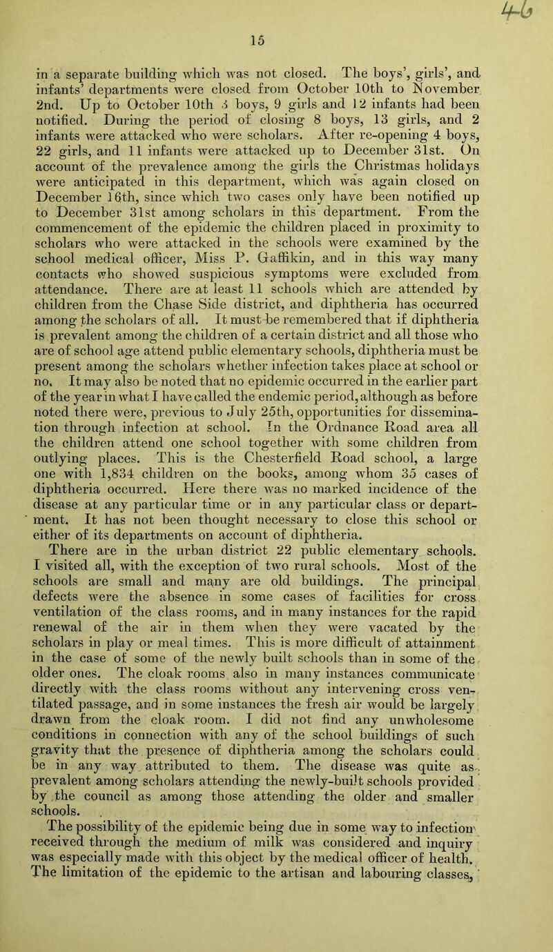 ^6 in a separate building which was not closed. The hoys’, girls’, and infants’ departments were closed from October 10th to November 2nd. Up to October 10th .1 hoys, 9 girls and 12 infants had been notified. During the period of closing 8 boys, 13 girls, and 2 infants were attacked who were scholars. After re-opening 4 boys, 22 girls, and 11 infants were attacked up to December 31st. On account of the prevalence among the girls the Christmas holidays were anticipated in this department, which was again closed on December 16th, since which two cases only have been notified up to December 31st among scholars in this department. From the commencement of the epidemic the children placed in proximity to scholars who were attacked in the schools were examined by the school medical officer. Miss P. Gaffikin, and in this way many contacts who showed suspicious symptoms were excluded from attendance. There are at least 11 schools which are attended by children from the Chase Side district, and diphtheria has occurred among the scholars of all. It must be remembered that if diphtheria is prevalent among the children of a certain district and all those who are of school age attend public elementary schools, diphtheria must be present among the scholars whether infection takes place at school or no. It may also be noted that no epidemic occurred in the earlier part of the year in what I have called the endemic period, although as before noted there were, previous to July 25th, opportunities for dissemina- tion through infection at school. In the Ordnance Road area all the children attend one school together with some children from outlying places. This is the Chesterfield Road school, a large one with 1,834 children on the books, among whom 35 cases of diphtheria occurred. Here there was no marked incidence of the disease at any particular time or in any particular class or depart- ment. It has not been thought necessary to close this school or either of its departments on account of diphtheria. There are in the urban district 22 public elementary schools. I visited all, with the exception of two rural schools. Most of the schools are small and many are old buildings. The principal defects were the absence in some cases of facilities for cross ventilation of the class rooms, and in many instances for the rapid renewal of the air in them when they were vacated by the scholars in play or meal times. This is more difficult of attainment in the case of some of the newly built schools than in some of the older ones. The cloak rooms also in many instances communicate directly with the class rooms without any intervening cross ven- tilated passage, and in some instances the fresh air would be largely drawn from the cloak room. I did not find any unwholesome conditions in connection with any of the school buildings of such gravity that the presence of diphtheria among the scholars could be in any way_ attributed to them. The disease was quite as- prevalent among scholars attending the newly-built schools provided by the council as among those attending the older and smaller schools. The possibility of the epidemic being due in some way to infection' received through the medium of milk was considered and inquiry was especially made with this object by the medical officer of health. The limitation of the epidemic to the artisan and labouring classesj