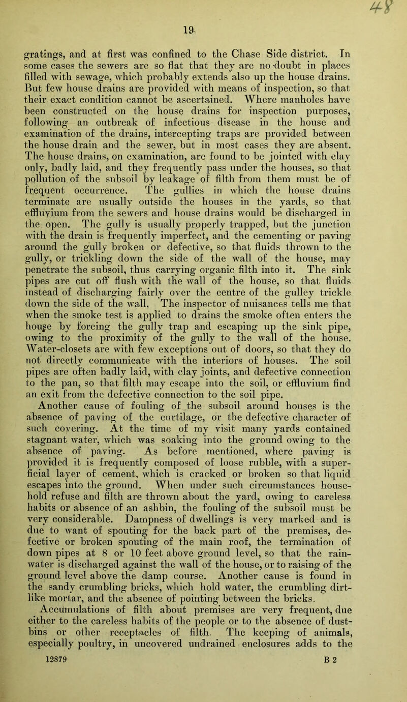 gratings, and at first was confined to the Chase Side district. In some cases the sewers are so flat that they are no -doubt in places filled with sewage, Avhich probably extends also up the house drains. But few house drains are provided with means of inspection, so that their exact condition cannot be ascertained. Where manholes have been constructed on the house drains for inspection purposes, following an outbreak of infectious disease in the house and examination of the drains, intercepting traps are provided between the house drain and the sewer, but in most cases they are absent. The house drains, on examination, are found to be jointed with clay only, badly laid, and they frequently pass under the houses, so that pollution of the subsoil by leakage of filth from them must be of frequent occurrence. The gullies in which the house drains terminate are usually outside the houses in the yards, so that effluvium from the sewers and house drains would be discharged in the open. The gully is usually properly trapped, but the junction with the drain is frequently imperfect, and the cementing or paving around the gully broken or defective, so that fluids thrown to the gully, or trickling down the side of the wall of the house, may penetrate the subsoil, thus carrying organic filth into it. The sink pipes are cut off flush with the wall of the house, so that fluids instead of discharging fairly over the centre of the gulley trickle down the side of the wall. The inspector of nuisances tells me that when the smoke test is applied to drains the smoke often enters the hou^e by forcing the gully trap and escaping up the sink pipe, owing to the proximity of the gully to the wall of the house. Water-closets are with few exceptions out of doors, so that they do not directly communicate with the interiors of houses. The soil pipes are often badly laid, with clay joints, and defective connection to the pan, so that filth may escape into the soil, or effluvium find an exit from the defective connection to the soil pipe. Another cause of fouling of the subsoil around houses is the absence of paving of the curtilage, or the defective character of such coyering. At the time of my visit many yards contained stagnant water, which was soaking into the ground owing to the absence of paving. As before mentioned, where paving is ])i’Ovided it is frequently composed of loose rubble, with a super- ficial layer of cement, which is cracked or broken so that liquid escapes into the ground. When under such circumstances house- hold refuse and filth are thrown about the yard, owing to careless habits or absence of an ashbin, the fouling of the subsoil must be very considerable. Dampness of dwellings is very marked and is due to want of spouting for the back part of the premises, de- fective or broken spouting of the main roof, the termination of down pipes at 8 or 10 feet above ground level, so that the rain- water is discharged against the wall of the house, or to raising of the ground level above the damp course. Another cause is found in the sandy crumbling bricks, which hold water, the crumbling dirt- like mortar, and the absence of pointing between the bricks. Accumulations of filth about premises are very frequent, due either to the careless habits of the people or to the absence of dust- bins or other receptacles of filth. The keeping of animals, especially poultry, in uncovered undrained enclosures adds to the