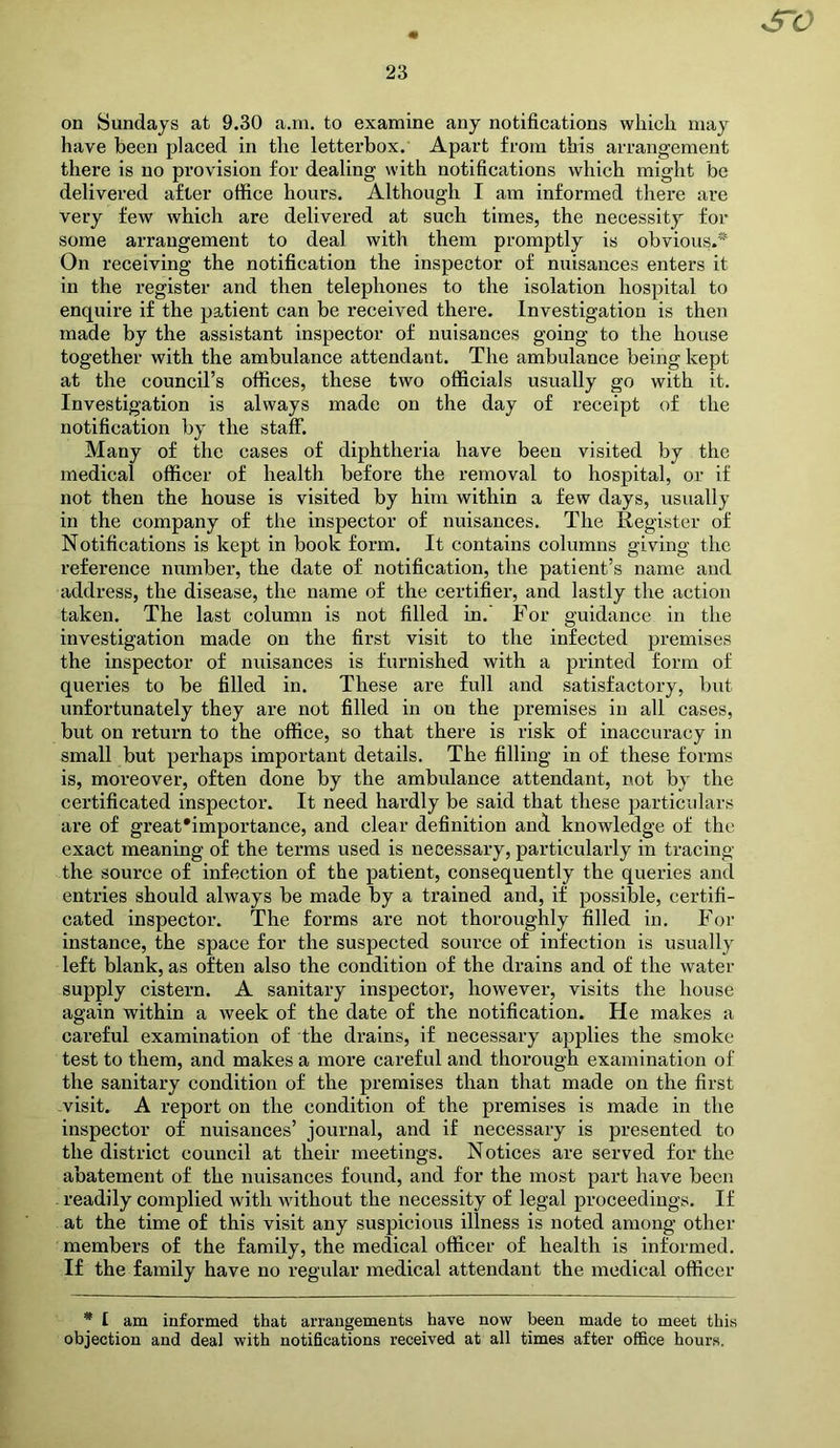 S^O on Sundays at 9.30 a.m. to examine any notifications which may have been placed in the letterbox. Apart from this arrangement there is no provision for dealing with notifications which might be delivered after office hours. Although I am informed there are very few which are delivered at such times, the necessity for some arrangement to deal with them promptly is obvious.* On receiving the notification the inspector of nuisances enters it in the register and then telephones to the isolation hospital to enquire if the patient can be received there. Investigation is then made by the assistant inspector of nuisances going to the house together with the ambulance attendant. The ambulance being kept at the council’s offices, these two officials usually go with it. Investigation is always made on the day of receipt of the notification by the staff. Many of the cases of diphtheria have been visited by the medical officer of health before the removal to hospital, or if not then the house is visited by him within a few days, usually in the company of the inspector of nuisances. The Register of Notifications is kept in book form. It contains columns giving the reference number, the date of notification, the patient’s name and address, the disease, the name of the certifier, and lastly the action taken. The last column is not filled in.’ For guidance in the investigation made on the first visit to the infected premises the inspector of nuisances is furnished with a printed form of queries to be filled in. These are full and satisfactory, but unfortunately they are not filled in on the premises in all cases, but on return to the office, so that there is risk of inaccuracy in small but perhaps important details. The filling in of these forms is, moi'eover, often done by the ambulance attendant, not by the certificated inspector. It need hardly be said that these particulars are of great'importance, and clear definition and knowledge of the exact meaning of the terms used is necessary, particularly in tracing the source of infection of the patient, consequently the queries and entries should always be made by a trained and, if possible, certifi- cated inspector. The forms are not thoroughly filled in. For instance, the space for the suspected source of infection is usually left blank, as often also the condition of the drains and of the water- supply cistern. A sanitary inspector, however, visits the house again within a week of the date of the notification. He makes a careful examination of the drains, if necessary applies the smoke test to them, and makes a more careful and thorough examination of the sanitary condition of the premises than that made on the first visit. A report on the condition of the premises is made in the inspector of nuisances’ journal, and if necessary is presented to the district council at their meetings. Notices are served for the abatement of the nuisances found, and for the most part have been readily complied with without the necessity of legal proceedings. If at the time of this visit any suspicious illness is noted among other members of the family, the medical officer of health is informed. If the family have no regular medical attendant the medical officer * I am informed that arrangements have now been made to meet this objection and deal with notifications received at all times after office hours.