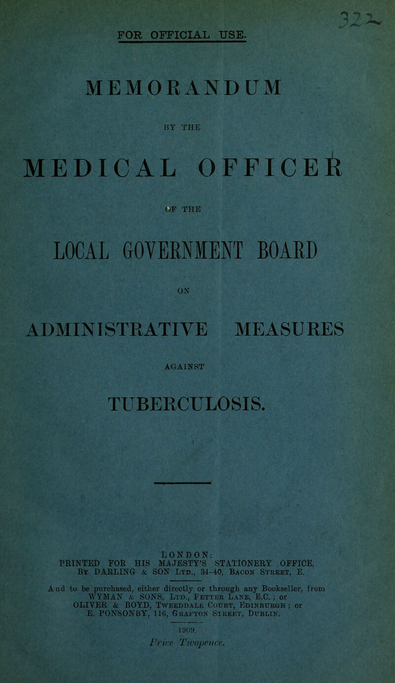 FOR OFFICIAL USE. MEMORANDUM MY THE MEDICAL OFFICEil OF THE LOCAL GOVERNMENT BOARD ON ADMINISTRATIVE MEASURES AGAINST TUBERCULOSIS. LONDON: PRINTED FOR HIS MAJESTY’S STATIONERY OFFICE, By DARLING & SON Ltd., 34-40, Bacon Stbeet, E. And to be purchased, either directly or through any Bookseller, i'rom WY'MAN A: SONS, Ltd., Fetter Lane, E.C. ; or OLIVER & BOYD, Tweeddale Court, Edinburgh ; or E. PONSONBY, 116, Grafton Street, Dublin. 1 Prim Twopence.