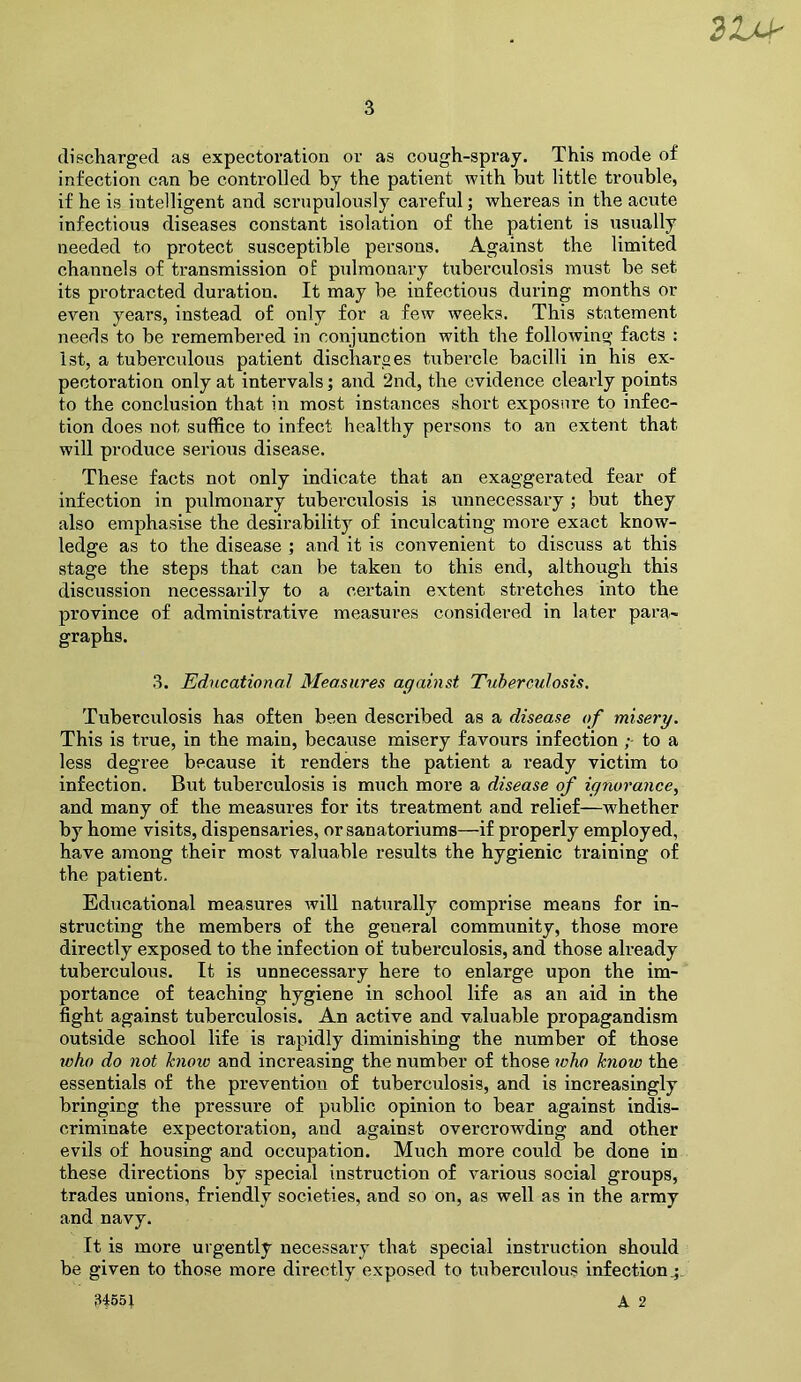 21M- 3 discliargecl as expectoration or as cough-spray. This mode of infection can be controlled by the patient with but little trouble, if he is intelligent and scrupulously careful; whereas in the aciite infectious diseases constant isolation of the patient is usually needed to protect susceptible persons. Against the limited channels of transmission of pulmonary tuberculosis must be set its protracted duration. It may be infectious during months or even years, instead of only for a few weeks. This statement needs to be remembered in conjunction with the following facts : 1st, a tuberculous patient discharges tubercle bacilli in his ex- pectoration only at intervals; and 2nd, the evidence clearly points to the conclusion that in most instances short exposure to infec- tion does not suffice to infect healthy persons to an extent that will produce serious disease. These facts not only indicate that an exaggerated fear of infection in pulmonary tuberculosis is iinnecessary ; but they also emphasise the desirability of inculcating more exact know- ledge as to the disease ; and it is convenient to discuss at this stage the steps that can be taken to this end, although this discussion necessarily to a certain extent stretches into the province of administrative measures considered in later para- graphs. 3. Educational Measures against Tuberculosis, Tuberculosis has often been described as a disease of misery. This is true, in the main, because misery favours infection to a less degree because it renders the patient a ready victim to infection. But tuberculosis is much more a disease of ignorance, and many of the measures for its treatment and relief—whether by home visits, dispensaries, or sanatoriums—if properly employed, have among their most valuable results the hygienic ti’aining of the patient. Educational measures will naturally comprise means for in- structing the members of the general community, those more directly exposed to the infection of tuberculosis, and those already tuberculous. It is unnecessary here to enlarge upon the im- portance of teaching hygiene in school life as an aid in the fight against tuberculosis. An active and valuable propagandism outside school life is rapidly diminishing the number of those who do not hioio and increasing the number of those who know the essentials of the prevention of tuberculosis, and is increasingly bringing the pressure of public opinion to bear against indis- criminate expectoration, and against overcrowding and other evils of housing and occupation. Much more could be done in these directions by special instruction of various social groups, trades unions, friendly societies, and so on, as well as in the array and navy. It is more urgently necessary that special instruction should be given to those more directly exposed to tuberculous infection^. 34651 A 2