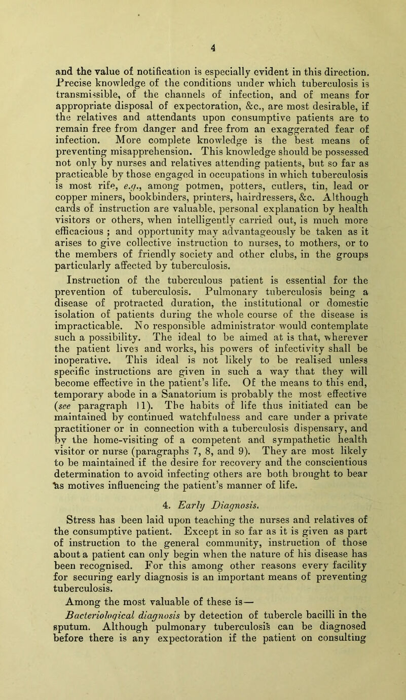 and the value of notification is especially evident in this direction. Precise knowledge of the conditions under which tuberculosis is transmissible, of the channels of infection, and of means for appropriate disposal of expectoration, &c., are most desirable, if the relatives and attendants upon consumptive patients are to remain free from danger and free from an exaggerated fear of infection. More complete knowledge is the hest means of preventing misapprehension. This knowledge should be possessed not only by nurses and relatives attending patients, but so far as practicable by those engaged in occupations in which tuberculosis is most rife, e./^., among potmen, potters, cutlers, tin, lead or copper miners, bookbinders, printers, hairdressers, &c. Although cards of instruction are valuable, personal explanation by health visitors or others, when intelligently carried out, is much more efficacious ; and opportunity may advantageously be taken as it arises to give collective instruction to nurses, to mothers, or to the members of friendly society and other clubs, in the groups particularly aSPected by tuberculosis. Instruction of the tuberculous patient is essential for the prevention of tuberculosis. Pulmonary tuberculosis being a disease of protracted duration, the institutional or domestic isolation of patients during the whole course of the disease is impracticable. No responsible administrator would contemplate such a possibility. The ideal to be aimed at is that, wherever the patient lives and works, his powers of infectivity shall be inoperative. This ideal is not likely to be realised unless specific insti'uctions are given in such a way that they will become effective in the patient’s life. Of the means to this end, temporary abode in a Sanatorium is probably the most effective (see paragraph 11). The habits of life thus initiated can be maintained by continued watchfulness and care under a private practitioner or in connection with a tuberculosis dispensary, and by the home-visiting of a competent and sympathetic health visitor or nurse (par.agraphs 7, 8, and 9). They are most likely to be maintained if the desire for recovery and the conscientious determination to avoid infecting others are both bi ought to bear h,s motives influencing the patient’s manner of life. 4. Early Diagnosis. Stress has been laid upon teaching the nurses and relatives of the consumptive patient. Except in so far as it is given as part of instruction to the general community, instruction of those about a patient can only begin when the nature of his disease has been recognised. For this among other reasons every facility for securing early diagnosis is an important means of preventing tuberculosis. Among the most valuable of these is— Bacteriological diagnosis by detection of tubercle bacilli in the sputum. Although pulmonary tuberculosis can be diagnosed before there is any expectoration if the patient on consulting