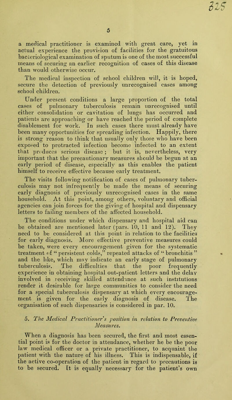 a medical practitioner is examined with great care, yet in actual experience the provision of facilities for the gratuitous bacteriological examination of sputum is one of the most successful means of securing an earlier recognition of cases of this disease than would otherwise occur. The medical inspection of school children will, it is hoped, secure the detection of previously unrecognised cases among school children. Under present conditions a large proportion of the total cases of pulmonary tuberculosis remain unrecognised until either consolidation or cavitation of lungs has occurred and patients are approaching or have reached the period of complete disablement for work. In such cases there must already have been many opportunities for spreading infection. Happily, there is strong reason to think that usually only those who have been exposed to protracted infection become infected to an extent that produces serious disease; but it is, nevertheless, very important that the precautionary measures should be begun at an early period of disease, especially as this enables the patient himself to receive effective because early treatment. The visits following notification of cases of pulmonary tuber- culosis may not infrequently be made the means of securing early diagnosis of previously unrecognised cases in the same household. At this point, among others, voluntary and official agencies can join forces for the giving of hospital and dispensary letters to failing members of the affected household. The conditions under which dispensary and hospital aid can be obtained are mentioned later (pars. 10, 11 and 12). They need to be considered at this point in relation to the facilities for early diagnosis. More effective preventive measures could be taken, were every encouragement given for the systematic treatment oi “ persistent colds,” repeated attacks of “ bronchitis ” and the like, which may indicate an early stage of pulmonary tuberculosis. The difficulties that the poor frequently experience in obtaining hospital out-patient letters and the delay involved in receiving skilled attendance at such institutions render it desirable for large communities to consider the need for a sjiecial tuberculosis dispensary at which every encourage- ment is given for the early diagnosis of disease. The organisation of such dispensaries is considered in par. 10. 5. The Medical Practitioner s position in relation to Preventive jS'Jcasiires. When a diagnosis has been secured, the first and most essen- tial point is for the doctor in attendance, whether he be the poor law medical officer or a private practitioner, to acquaint the patient with the nature of his illness. This is indispensable, if the active co-operation of the patient in regard to precautions is to be secured. It is equally necessary for the patient’s own